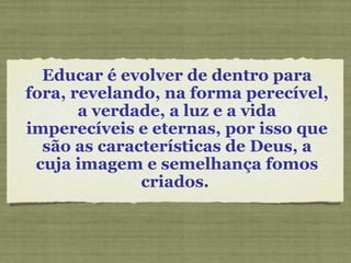 Educar é evolver de dentro para
fora, revelando, na forma perecível,
a verdade, a luz e a vida
imperecíveis e eternas, por isso que
são as características de Deus, a
cuja imagem e semelhança fomos
criados.
 