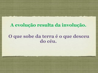 A evolução resulta da involução.
O que sobe da terra é o que desceu
do céu.
 