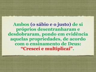 Ambos (o sábio e o justo) de si
próprios desentranharam e
desdobraram, pondo em evidência
aquelas propriedades, de acordo
com o ensinamento de Deus:
“Crescei e multiplicai”.
 