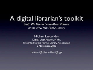 A digital librarian’s toolkit
     Stuff We Use To Learn About Patrons
        at the New York Public Library

               Michael Lascarides
             Digital User Analyst, NYPL
     Presented to the Hawaii Library Association
                 5 November, 2010

            twitter: @mlascarides, @nypl
 
