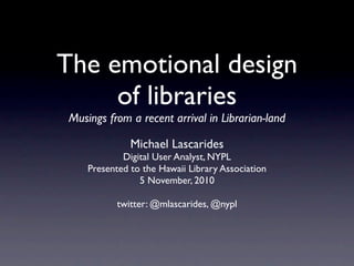 The emotional design
     of libraries
 Musings from a recent arrival in Librarian-land

               Michael Lascarides
             Digital User Analyst, NYPL
     Presented to the Hawaii Library Association
                 5 November, 2010

            twitter: @mlascarides, @nypl
 