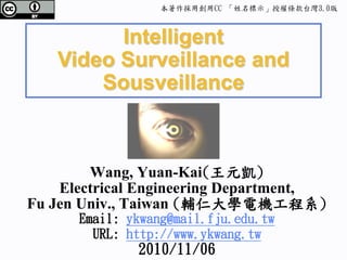 本著作採用創用CC 「姓名標示」授權條款台灣3.0版



         Intelligent
   Video Surveillance and
       Sousveillance



        Wang, Yuan-Kai(王元凱)
    Electrical Engineering Department,
Fu Jen Univ., Taiwan (輔仁大學電機工程系)
      Email: ykwang@mail.fju.edu.tw
        URL: http://www.ykwang.tw
              2010/11/06
 