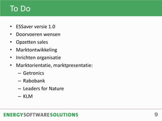 To Do
9
• ESSaver versie 1.0
• Doorvoeren wensen
• Opzetten sales
• Marktontwikkeling
• Inrichten organisatie
• Marktorientatie, marktpresentatie:
– Getronics
– Rabobank
– Leaders for Nature
– KLM
 