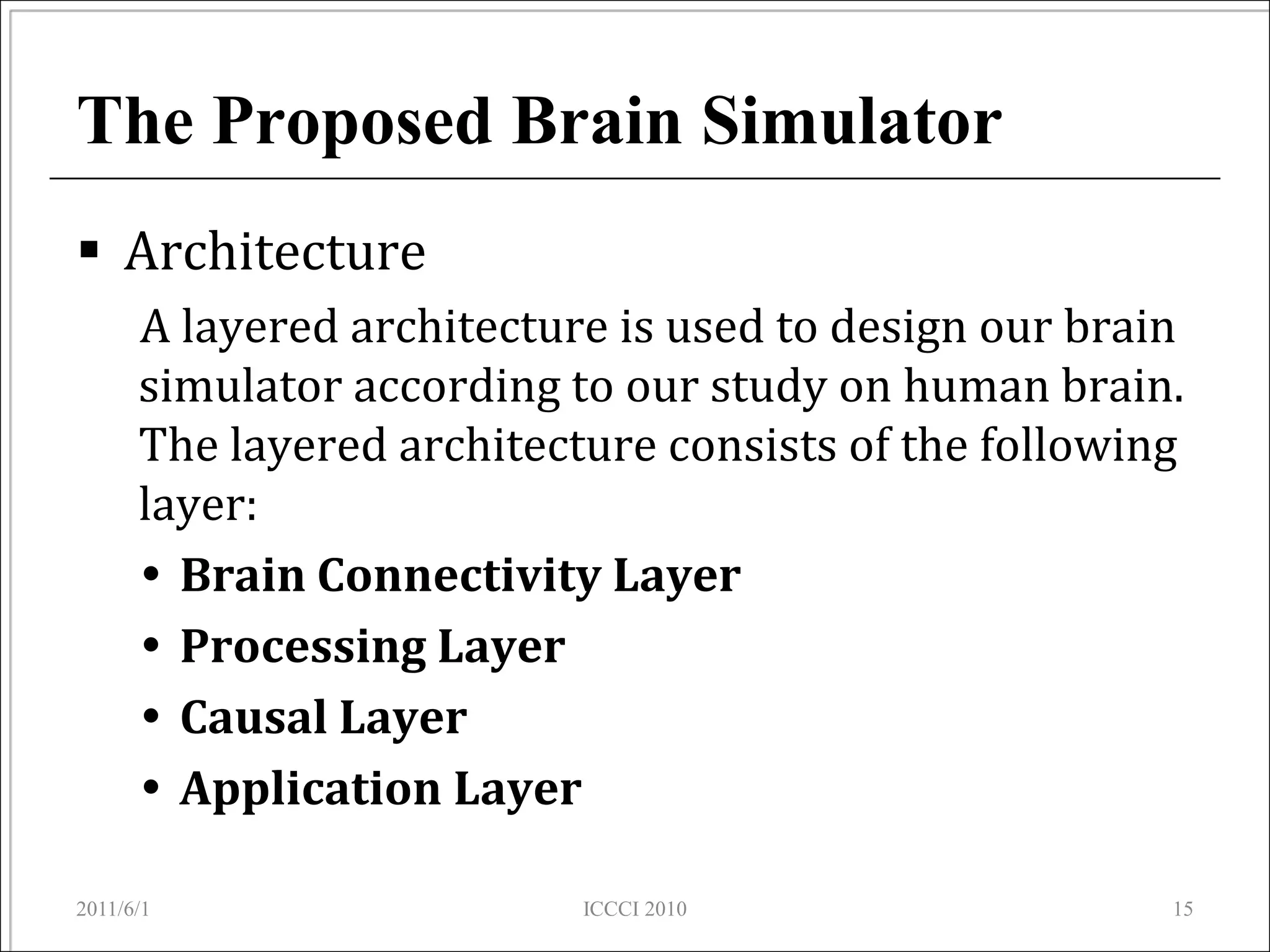 The Proposed Brain Simulator
 Architecture
      A layered architecture is used to design our brain
      simulator according to our study on human brain.
      The layered architecture consists of the following
      layer:
       Brain Connectivity Layer
       Processing Layer
       Causal Layer
       Application Layer

2011/6/1                   ICCCI 2010                  15
 