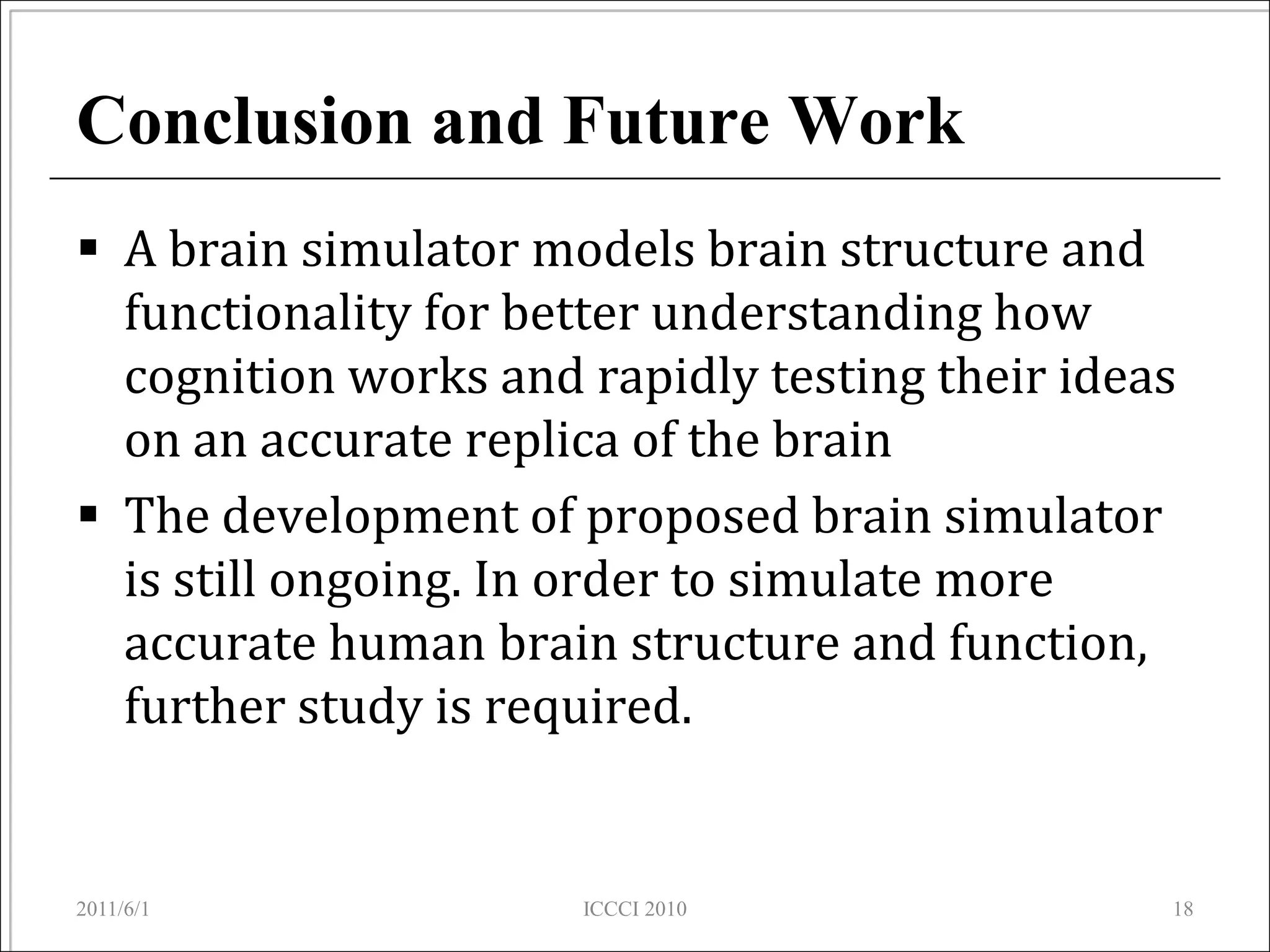 Conclusion and Future Work
 A brain simulator models brain structure and
  functionality for better understanding how
  cognition works and rapidly testing their ideas
  on an accurate replica of the brain
 The development of proposed brain simulator
  is still ongoing. In order to simulate more
  accurate human brain structure and function,
  further study is required.


2011/6/1              ICCCI 2010                18
 