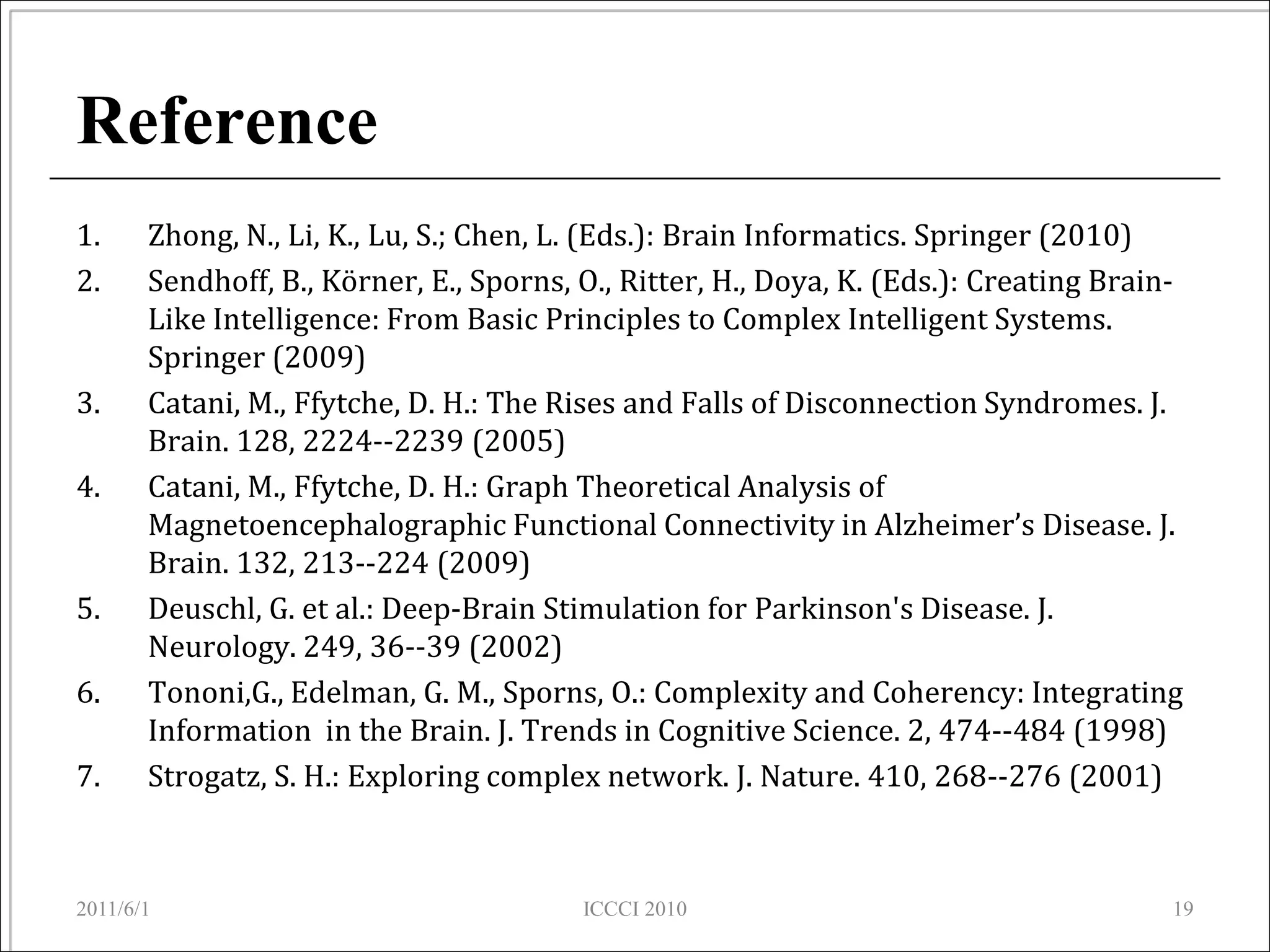 Reference
1.     Zhong, N., Li, K., Lu, S.; Chen, L. (Eds.): Brain Informatics. Springer (2010)
2.     Sendhoff, B., Körner, E., Sporns, O., Ritter, H., Doya, K. (Eds.): Creating Brain-
       Like Intelligence: From Basic Principles to Complex Intelligent Systems.
       Springer (2009)
3.     Catani, M., Ffytche, D. H.: The Rises and Falls of Disconnection Syndromes. J.
       Brain. 128, 2224--2239 (2005)
4.     Catani, M., Ffytche, D. H.: Graph Theoretical Analysis of
       Magnetoencephalographic Functional Connectivity in Alzheimer’s Disease. J.
       Brain. 132, 213--224 (2009)
5.     Deuschl, G. et al.: Deep-Brain Stimulation for Parkinson's Disease. J.
       Neurology. 249, 36--39 (2002)
6.     Tononi,G., Edelman, G. M., Sporns, O.: Complexity and Coherency: Integrating
       Information in the Brain. J. Trends in Cognitive Science. 2, 474--484 (1998)
7.     Strogatz, S. H.: Exploring complex network. J. Nature. 410, 268--276 (2001)



2011/6/1                                 ICCCI 2010                                     19
 