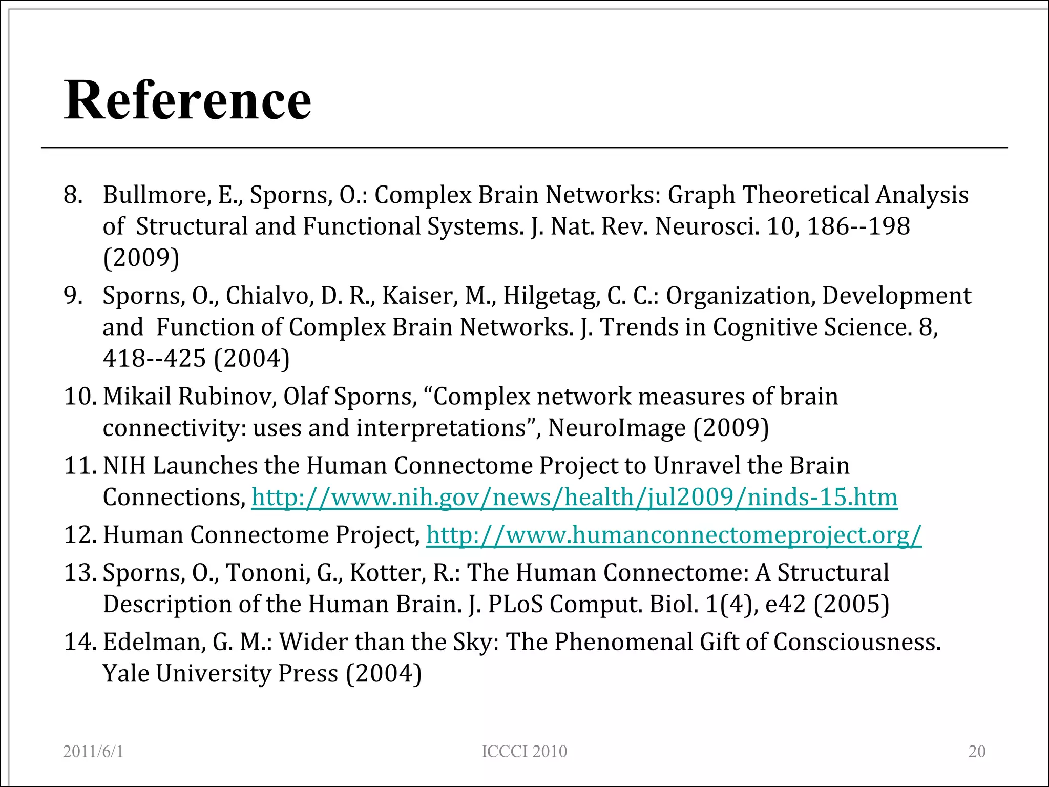 Reference
8. Bullmore, E., Sporns, O.: Complex Brain Networks: Graph Theoretical Analysis
    of Structural and Functional Systems. J. Nat. Rev. Neurosci. 10, 186--198
    (2009)
9. Sporns, O., Chialvo, D. R., Kaiser, M., Hilgetag, C. C.: Organization, Development
    and Function of Complex Brain Networks. J. Trends in Cognitive Science. 8,
    418--425 (2004)
10. Mikail Rubinov, Olaf Sporns, “Complex network measures of brain
    connectivity: uses and interpretations”, NeuroImage (2009)
11. NIH Launches the Human Connectome Project to Unravel the Brain
    Connections, http://www.nih.gov/news/health/jul2009/ninds-15.htm
12. Human Connectome Project, http://www.humanconnectomeproject.org/
13. Sporns, O., Tononi, G., Kotter, R.: The Human Connectome: A Structural
    Description of the Human Brain. J. PLoS Comput. Biol. 1(4), e42 (2005)
14. Edelman, G. M.: Wider than the Sky: The Phenomenal Gift of Consciousness.
    Yale University Press (2004)

2011/6/1                               ICCCI 2010                                   20
 