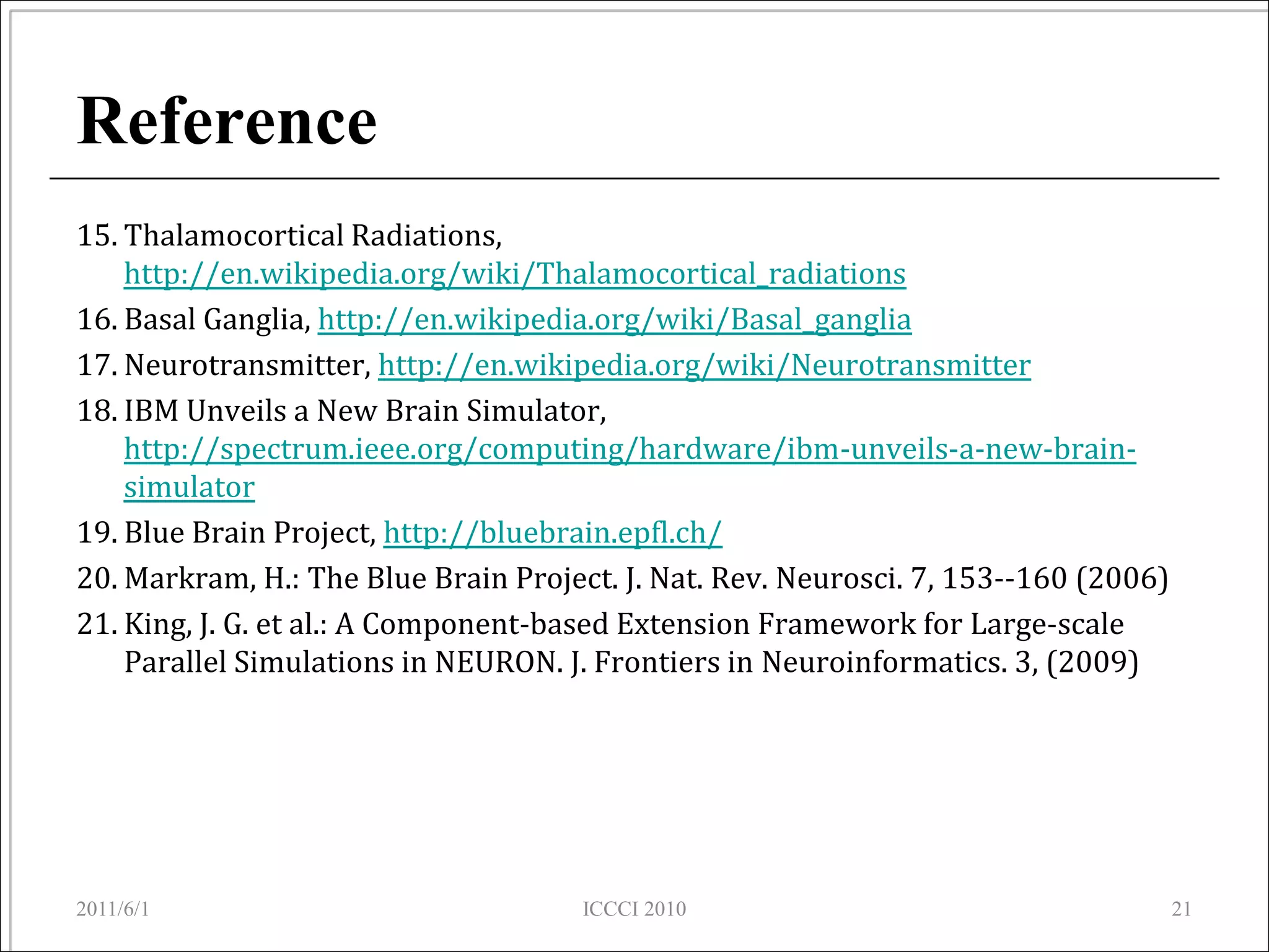 Reference
15. Thalamocortical Radiations,
    http://en.wikipedia.org/wiki/Thalamocortical_radiations
16. Basal Ganglia, http://en.wikipedia.org/wiki/Basal_ganglia
17. Neurotransmitter, http://en.wikipedia.org/wiki/Neurotransmitter
18. IBM Unveils a New Brain Simulator,
    http://spectrum.ieee.org/computing/hardware/ibm-unveils-a-new-brain-
    simulator
19. Blue Brain Project, http://bluebrain.epfl.ch/
20. Markram, H.: The Blue Brain Project. J. Nat. Rev. Neurosci. 7, 153--160 (2006)
21. King, J. G. et al.: A Component-based Extension Framework for Large-scale
    Parallel Simulations in NEURON. J. Frontiers in Neuroinformatics. 3, (2009)




2011/6/1                             ICCCI 2010                                      21
 