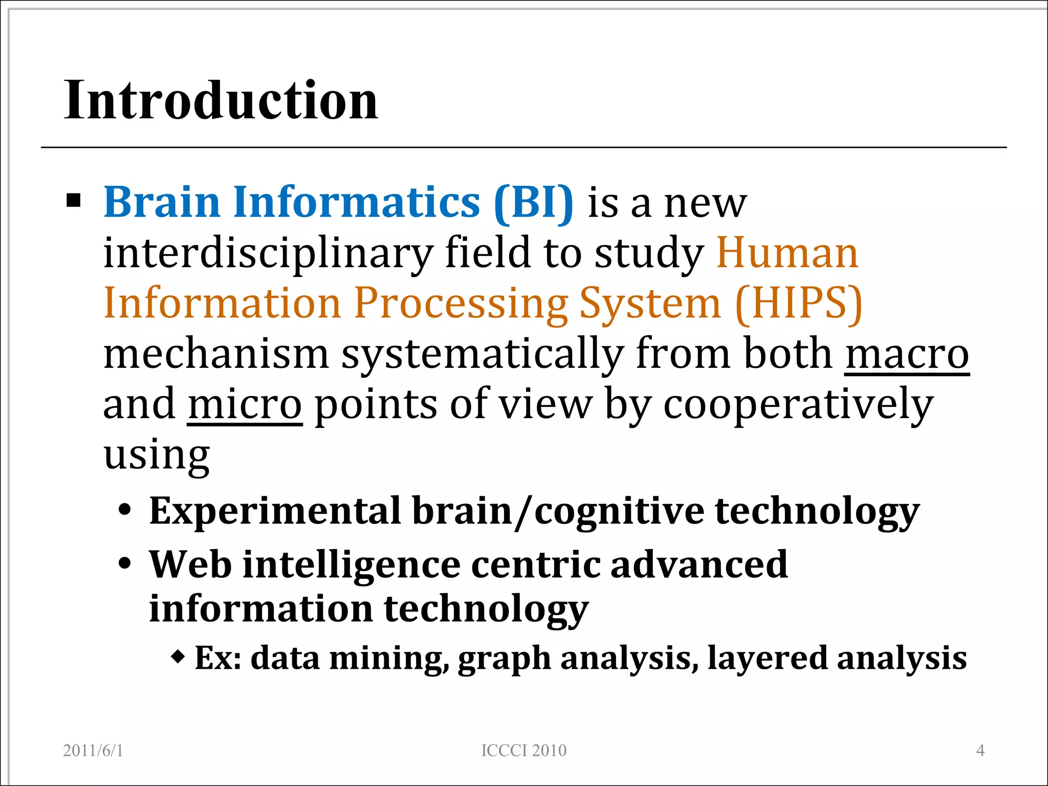 Introduction
 Brain Informatics (BI) is a new
  interdisciplinary field to study Human
  Information Processing System (HIPS)
  mechanism systematically from both macro
  and micro points of view by cooperatively
  using
       Experimental brain/cognitive technology
       Web intelligence centric advanced
        information technology
            Ex: data mining, graph analysis, layered analysis

2011/6/1                      ICCCI 2010                         4
 