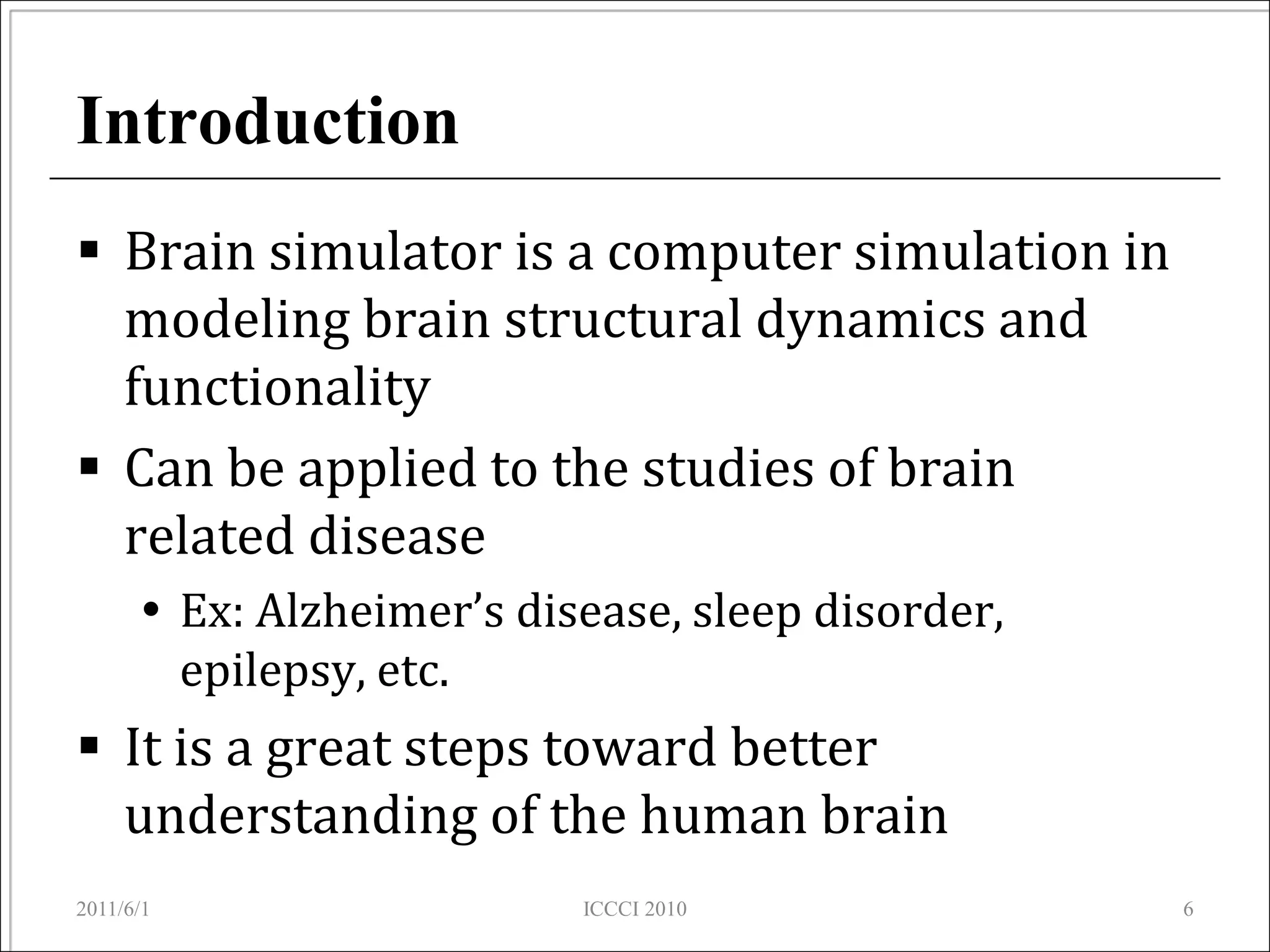 Introduction
 Brain simulator is a computer simulation in
  modeling brain structural dynamics and
  functionality
 Can be applied to the studies of brain
  related disease
       Ex: Alzheimer’s disease, sleep disorder,
        epilepsy, etc.
 It is a great steps toward better
  understanding of the human brain
2011/6/1                   ICCCI 2010              6
 