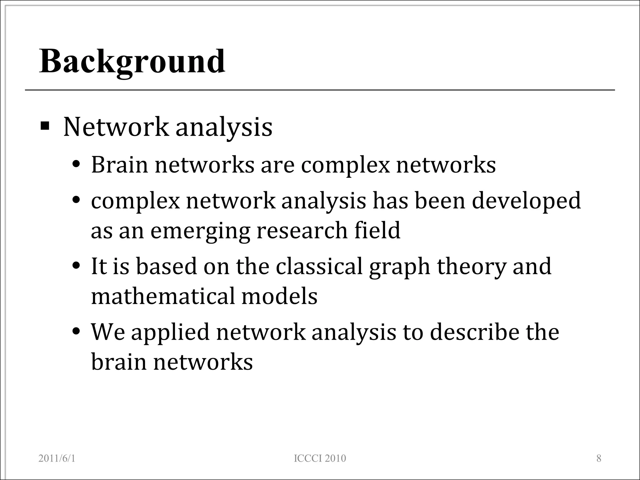 Background
 Network analysis
       Brain networks are complex networks
       complex network analysis has been developed
        as an emerging research field
       It is based on the classical graph theory and
        mathematical models
       We applied network analysis to describe the
        brain networks


2011/6/1                  ICCCI 2010                    8
 