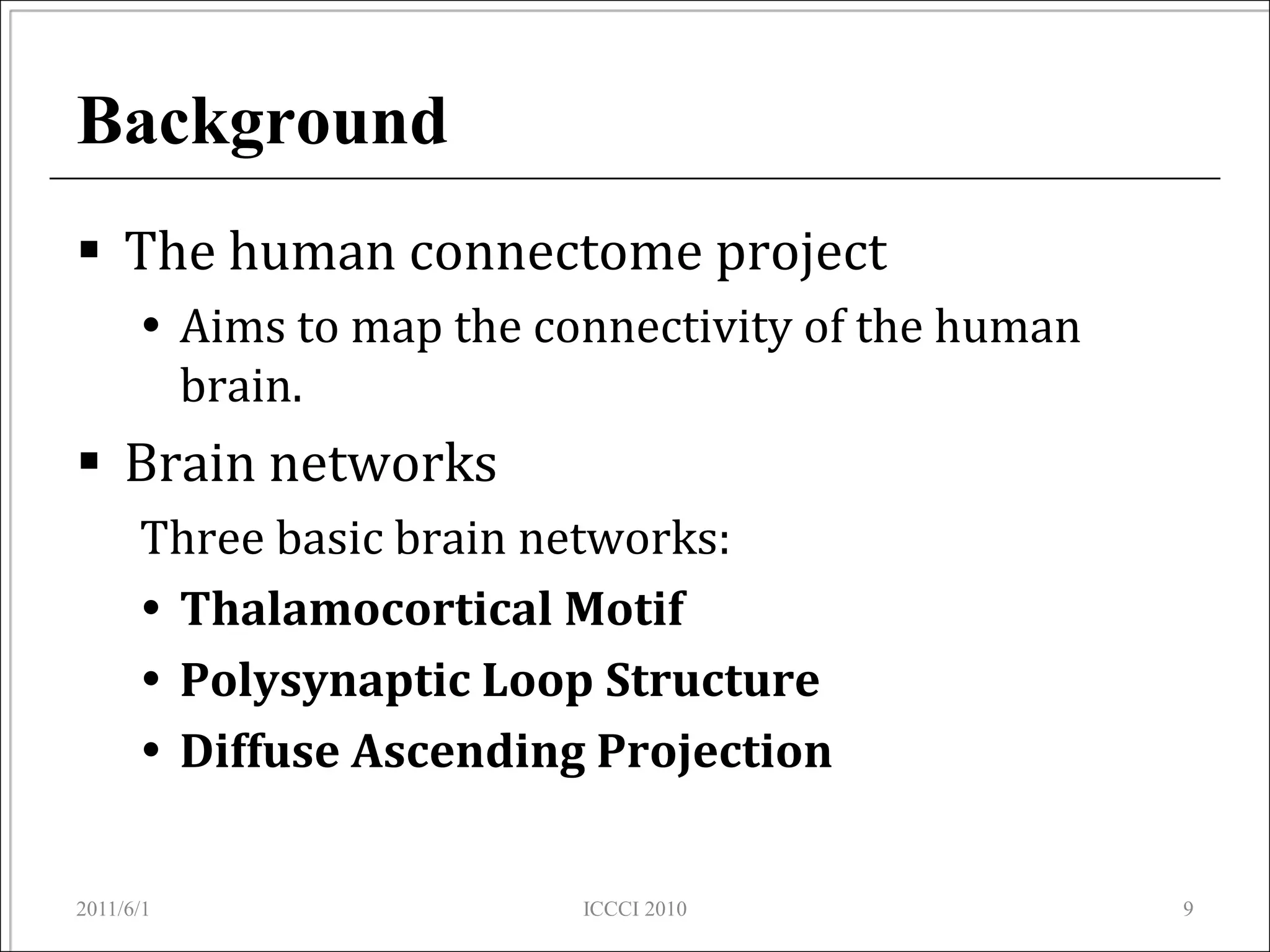 Background
 The human connectome project
       Aims to map the connectivity of the human
        brain.
 Brain networks
      Three basic brain networks:
       Thalamocortical Motif
       Polysynaptic Loop Structure
       Diffuse Ascending Projection


2011/6/1                  ICCCI 2010                9
 
