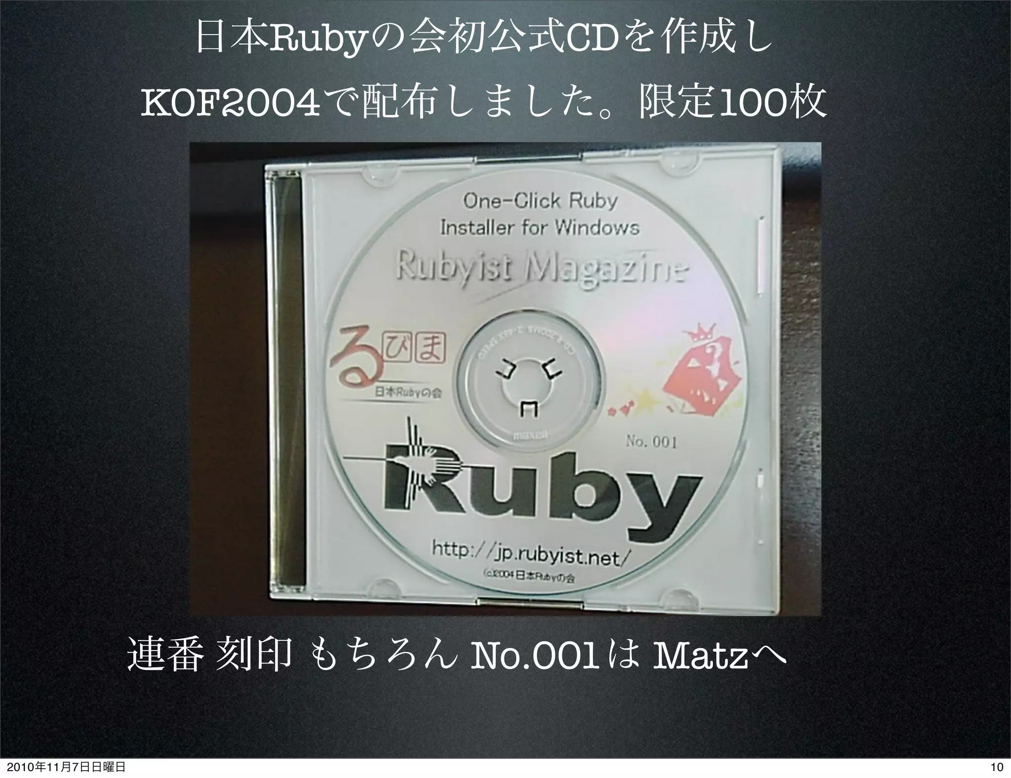 日本Rubyの会初公式CDを作成し
KOF2004で配布しました。限定100枚
連番 刻印 もちろん No.001は Matzへ
102010年11月7日日曜日
 