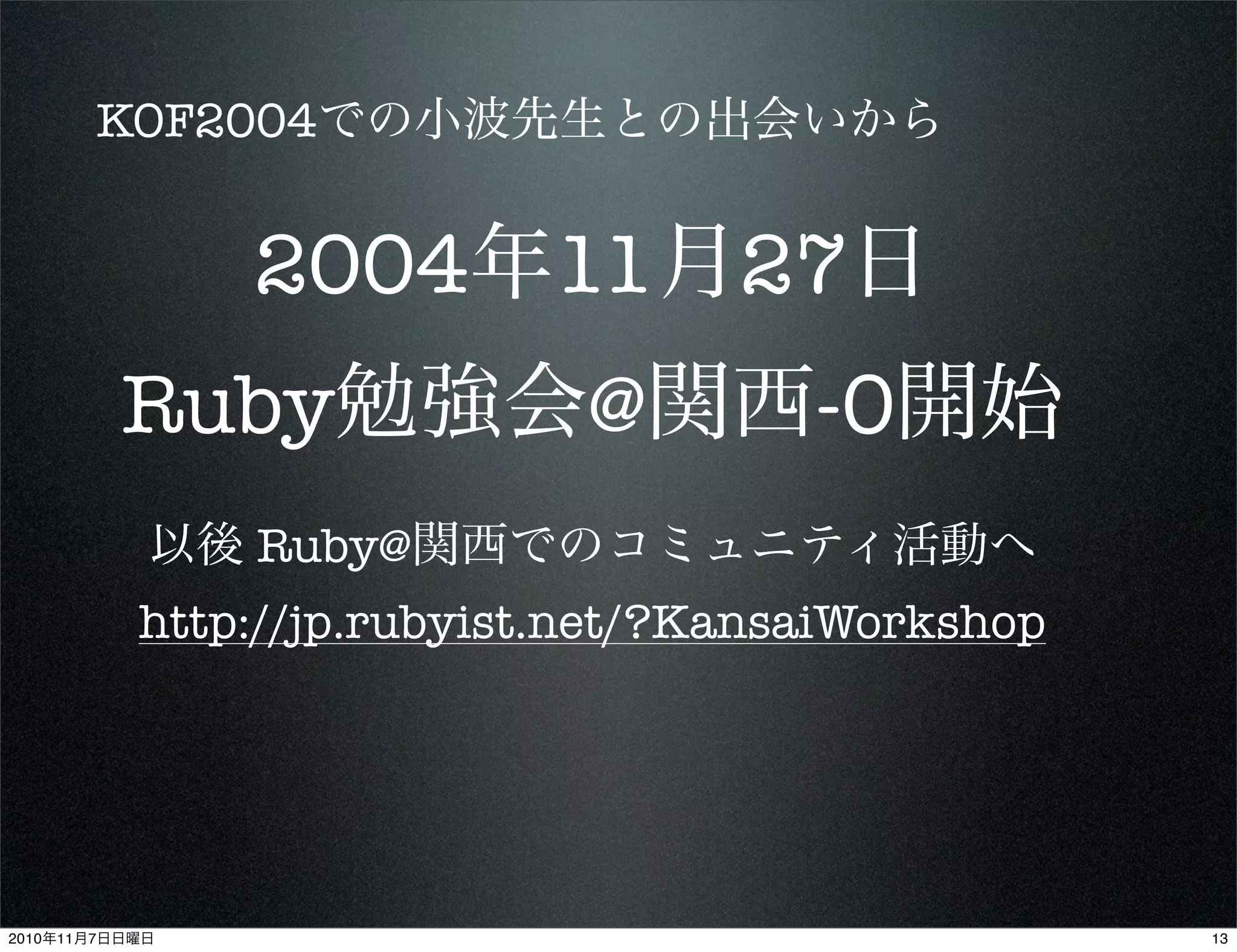 2004年11月27日
Ruby勉強会@関西-0開始
KOF2004での小波先生との出会いから
以後 Ruby@関西でのコミュニティ活動へ
http://jp.rubyist.net/?KansaiWorkshop
132010年11月7日日曜日
 