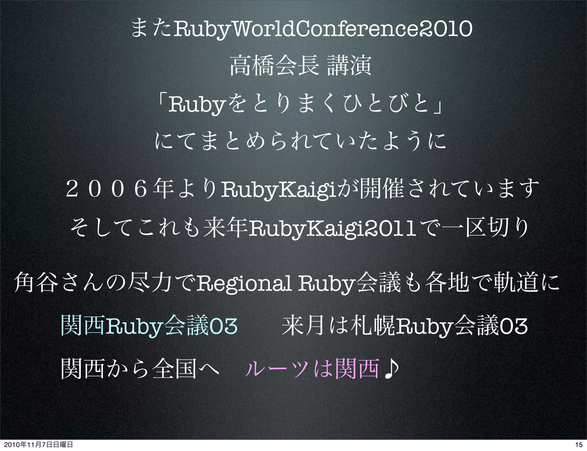 またRubyWorldConference2010
高橋会長 講演
「Rubyをとりまくひとびと」
にてまとめられていたように
２００６年よりRubyKaigiが開催されています
そしてこれも来年RubyKaigi2011で一区切り
角谷さんの尽力でRegional Ruby会議も各地で軌道に
関西Ruby会議03
関西から全国へ ルーツは関西♪
来月は札幌Ruby会議03
152010年11月7日日曜日
 