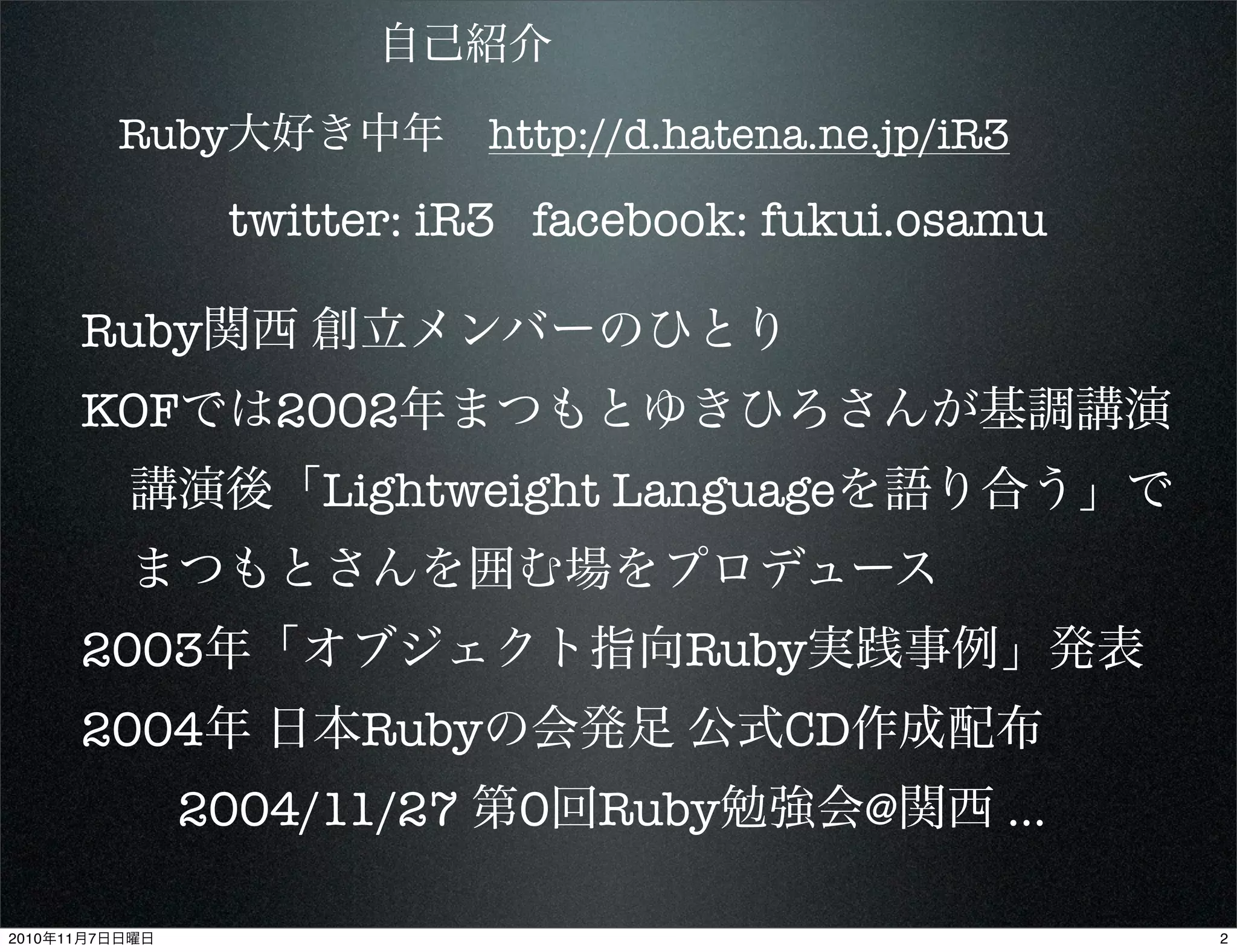 自己紹介
Ruby大好き中年 http://d.hatena.ne.jp/iR3
twitter: iR3 facebook: fukui.osamu
Ruby関西 創立メンバーのひとり
KOFでは2002年まつもとゆきひろさんが基調講演
 講演後「Lightweight Languageを語り合う」で
 まつもとさんを囲む場をプロデュース
2003年「オブジェクト指向Ruby実践事例」発表
2004年 日本Rubyの会発足 公式CD作成配布
  2004/11/27 第0回Ruby勉強会@関西 ...
22010年11月7日日曜日
 