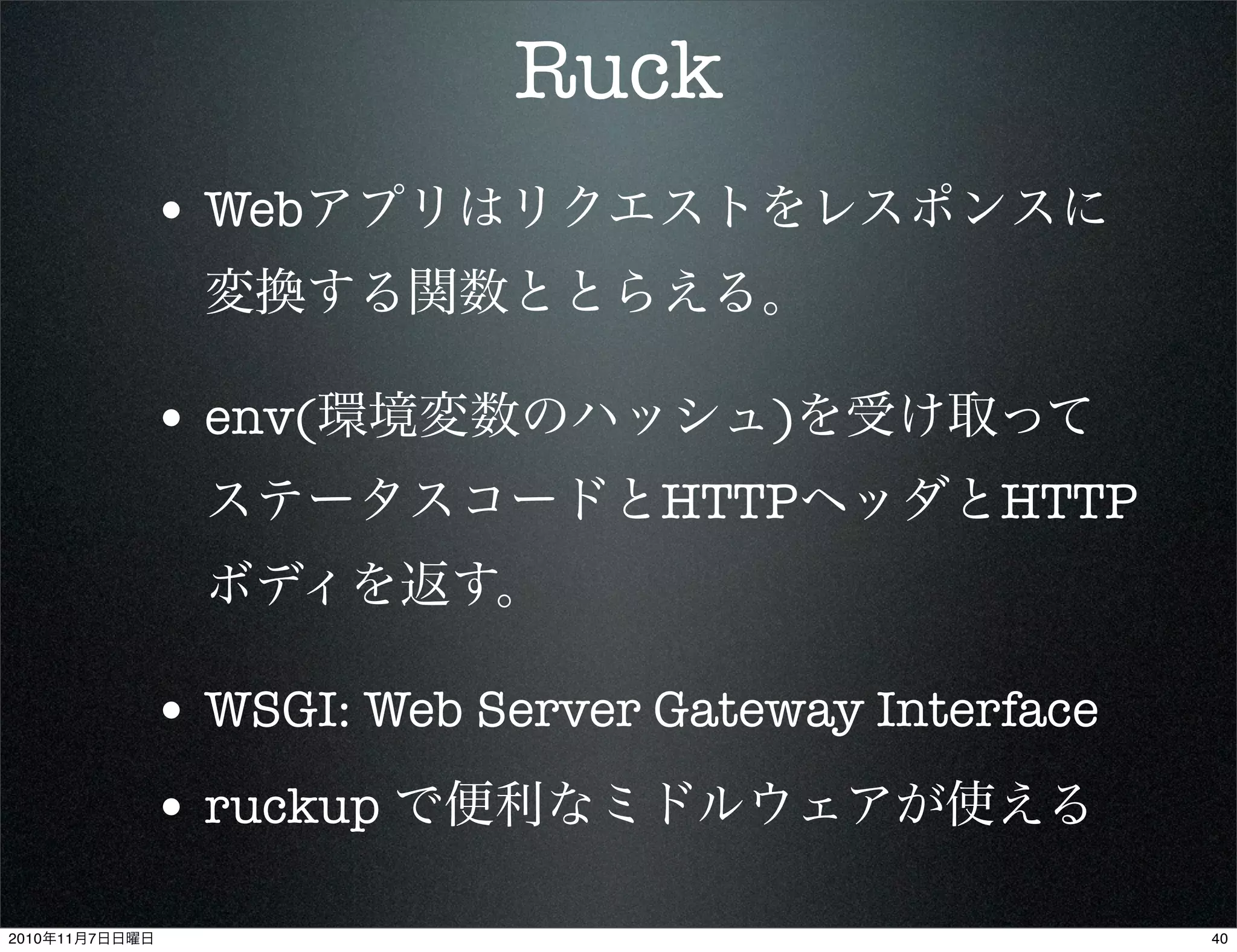 Ruck
• Webアプリはリクエストをレスポンスに
変換する関数ととらえる。
• env(環境変数のハッシュ)を受け取って
ステータスコードとHTTPヘッダとHTTP
ボディを返す。
• WSGI: Web Server Gateway Interface
• ruckup で便利なミドルウェアが使える
402010年11月7日日曜日
 