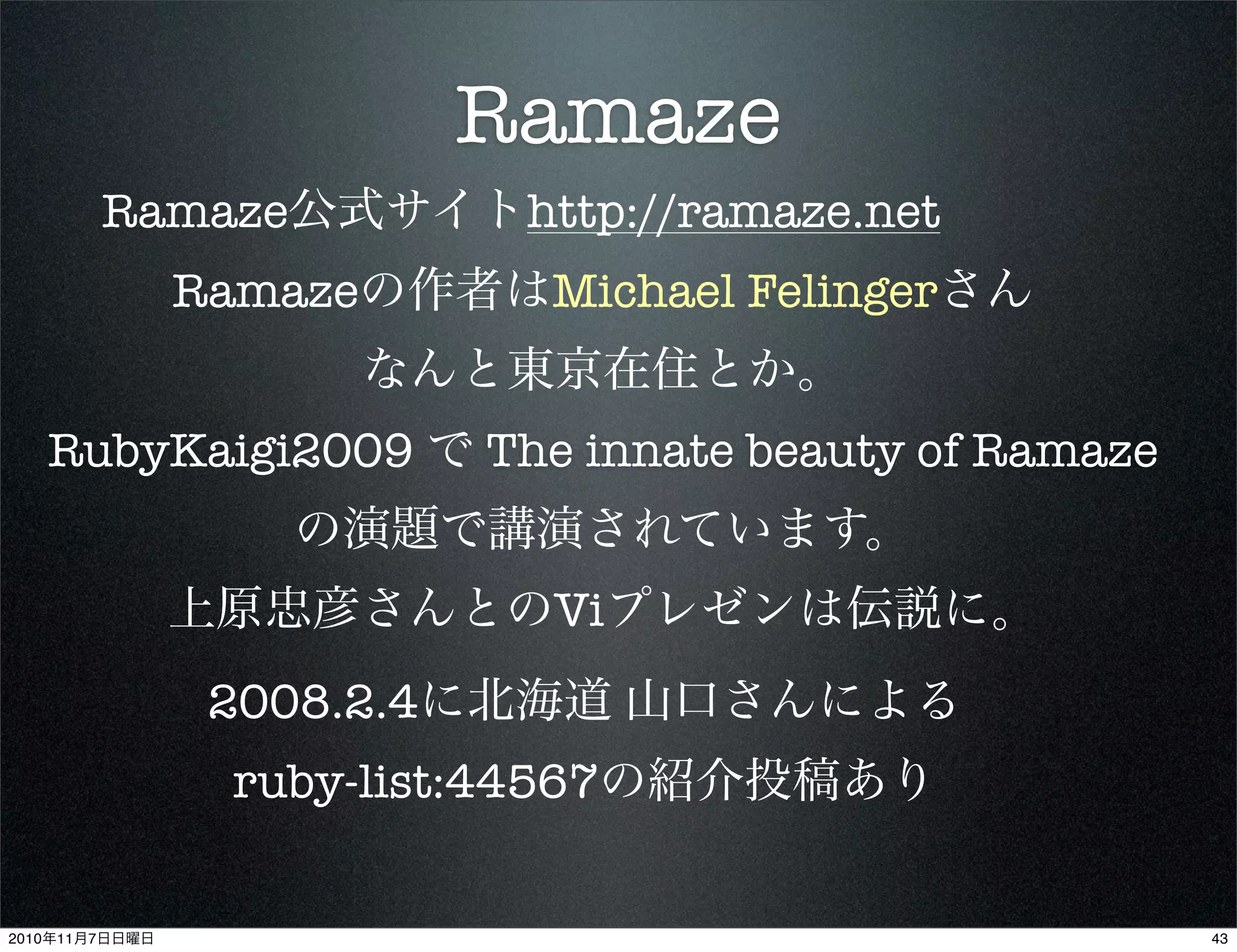 Ramaze
Ramaze公式サイトhttp://ramaze.net
Ramazeの作者はMichael Felingerさん
なんと東京在住とか。
RubyKaigi2009 で The innate beauty of Ramaze
の演題で講演されています。
上原忠彦さんとのViプレゼンは伝説に。
2008.2.4に北海道 山口さんによる
ruby-list:44567の紹介投稿あり
432010年11月7日日曜日
 