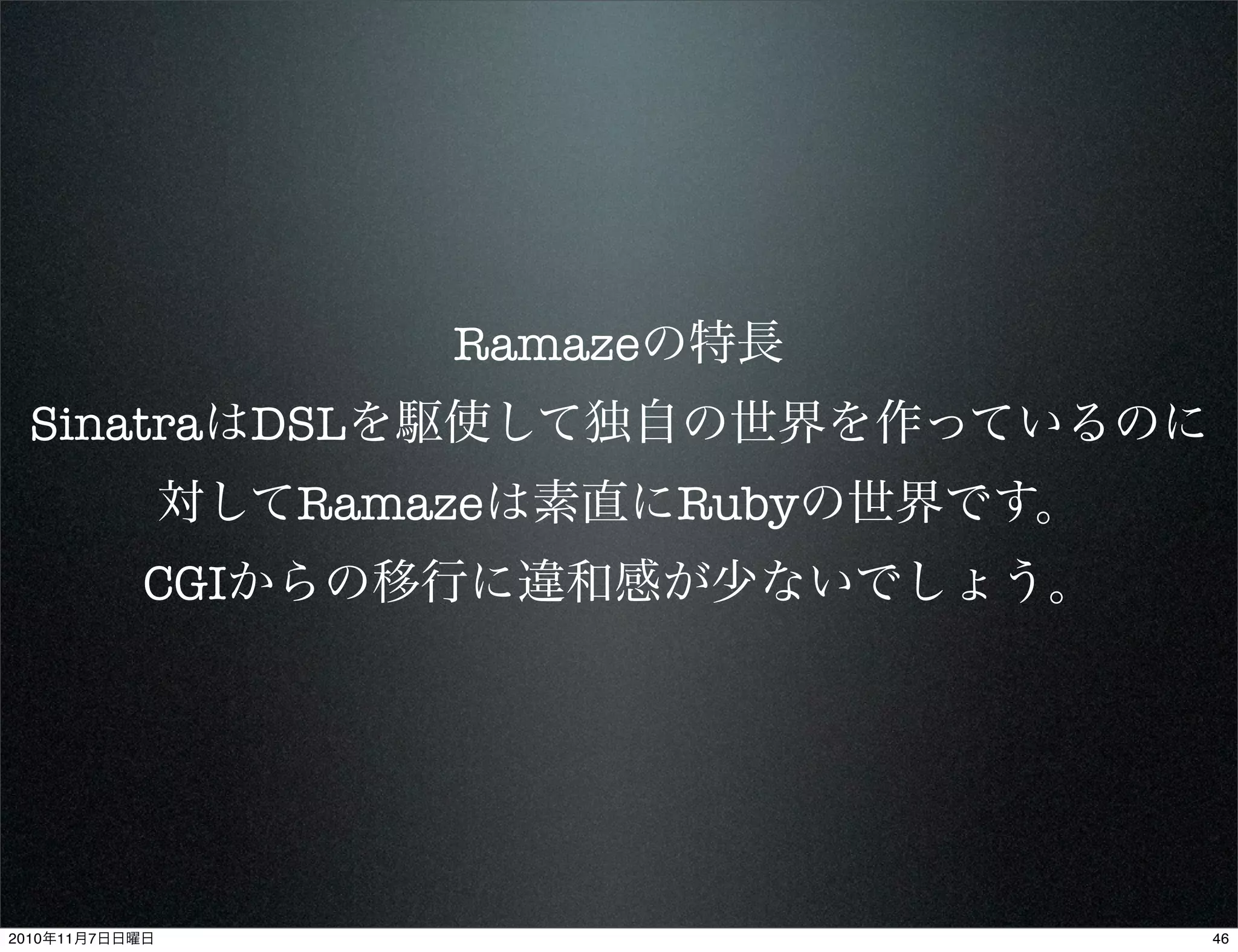 Ramazeの特長
SinatraはDSLを駆使して独自の世界を作っているのに
対してRamazeは素直にRubyの世界です。
CGIからの移行に違和感が少ないでしょう。
462010年11月7日日曜日
 