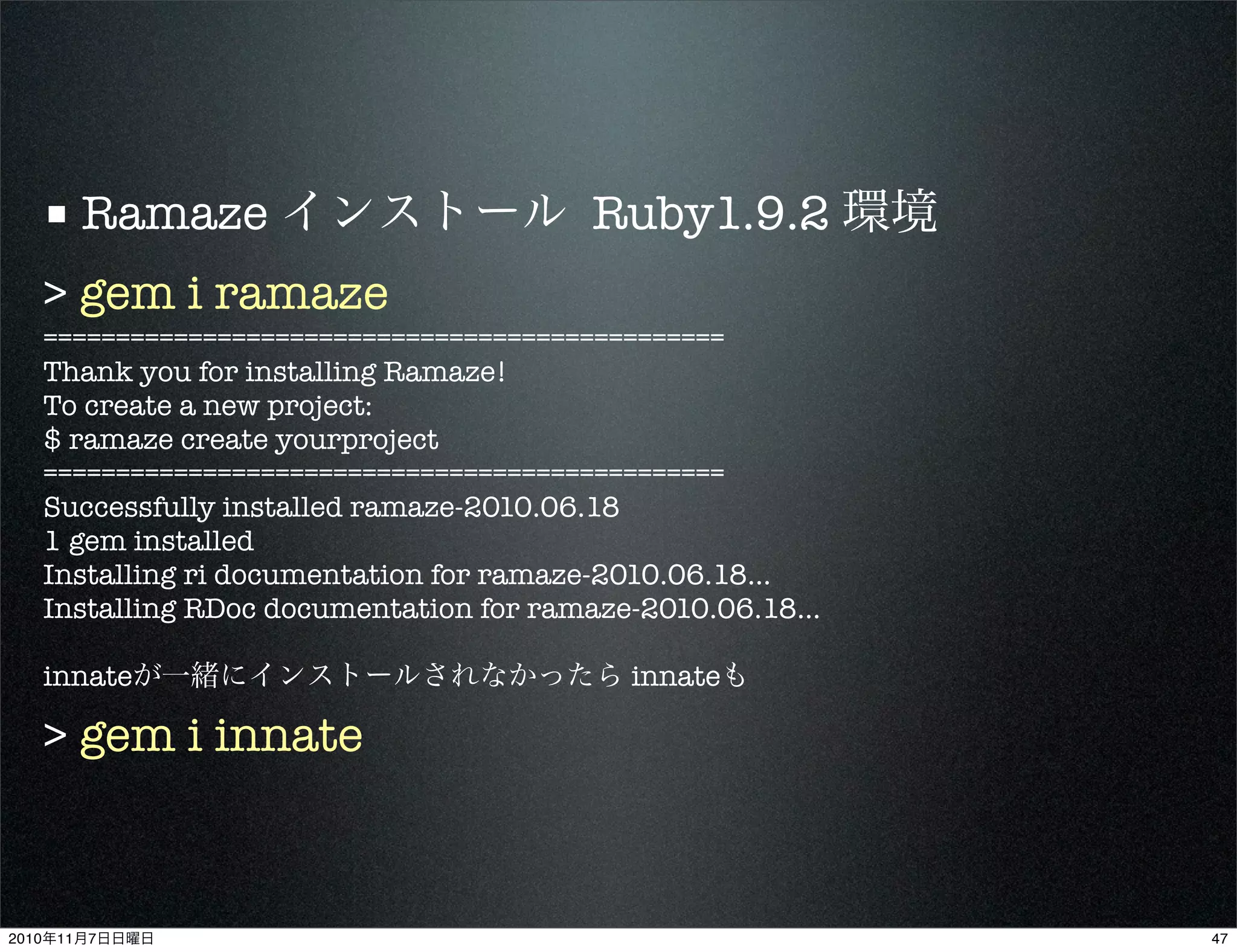 ■ Ramaze インストール Ruby1.9.2 環境
> gem i ramaze
===============================================
Thank you for installing Ramaze!
To create a new project:
$ ramaze create yourproject
===============================================
Successfully installed ramaze-2010.06.18
1 gem installed
Installing ri documentation for ramaze-2010.06.18...
Installing RDoc documentation for ramaze-2010.06.18...
innateが一緒にインストールされなかったら innateも
> gem i innate
472010年11月7日日曜日
 