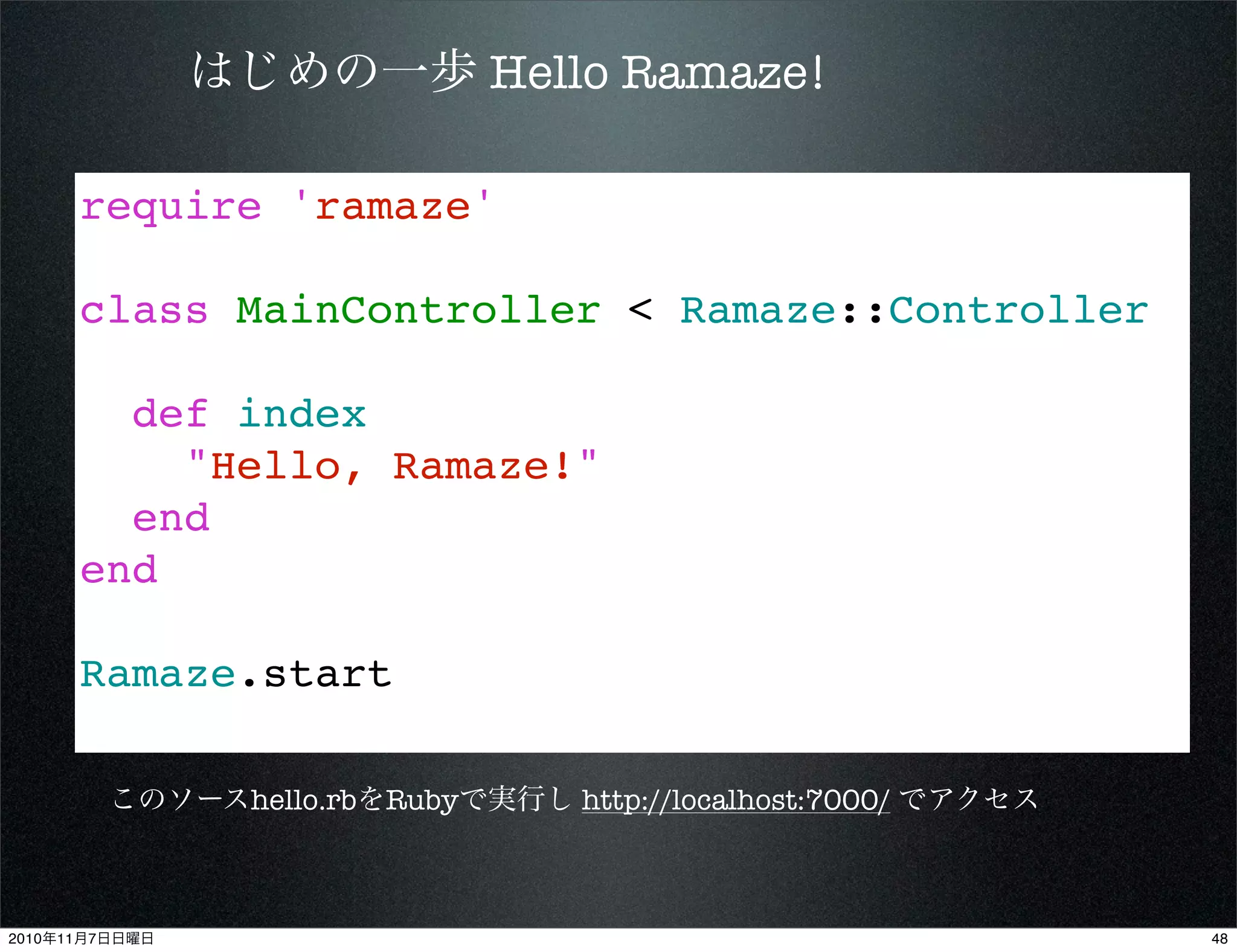 require 'ramaze'
class MainController < Ramaze::Controller
def index
"Hello, Ramaze!"
end
end
Ramaze.start
はじめの一歩 Hello Ramaze!
このソースhello.rbをRubyで実行し http://localhost:7000/ でアクセス
482010年11月7日日曜日
 