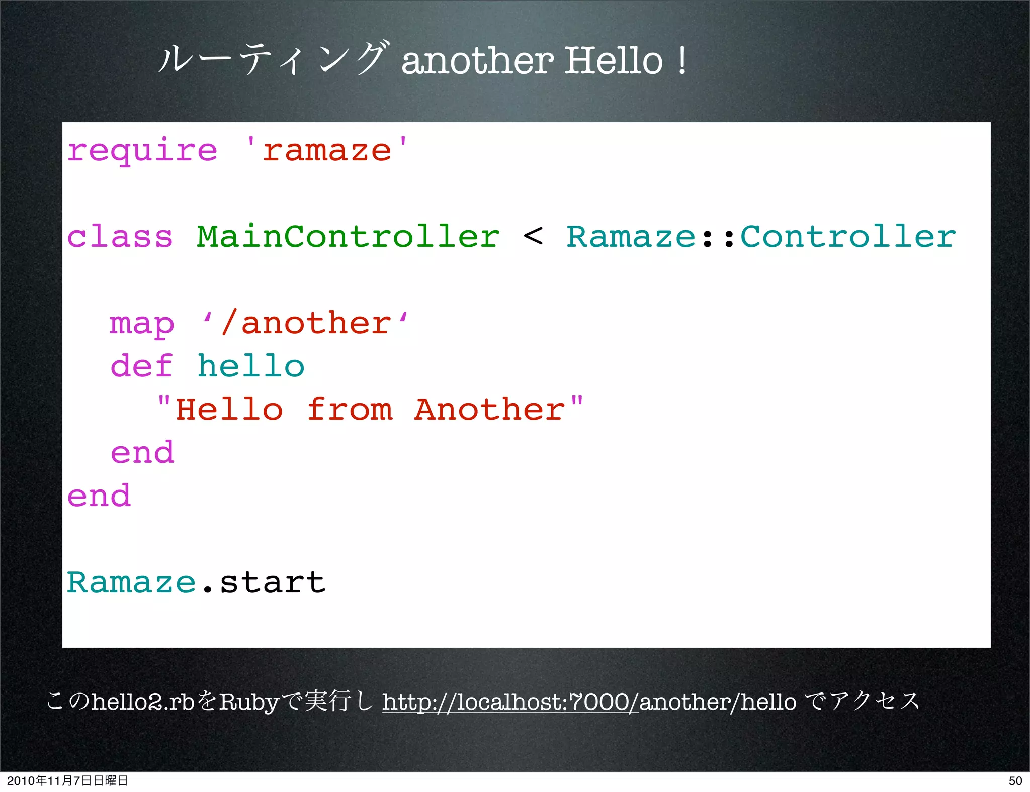 require 'ramaze'
class MainController < Ramaze::Controller
map ‘/another‘
def hello
"Hello from Another"
end
end
Ramaze.start
ルーティング another Hello !
このhello2.rbをRubyで実行し http://localhost:7000/another/hello でアクセス
502010年11月7日日曜日
 