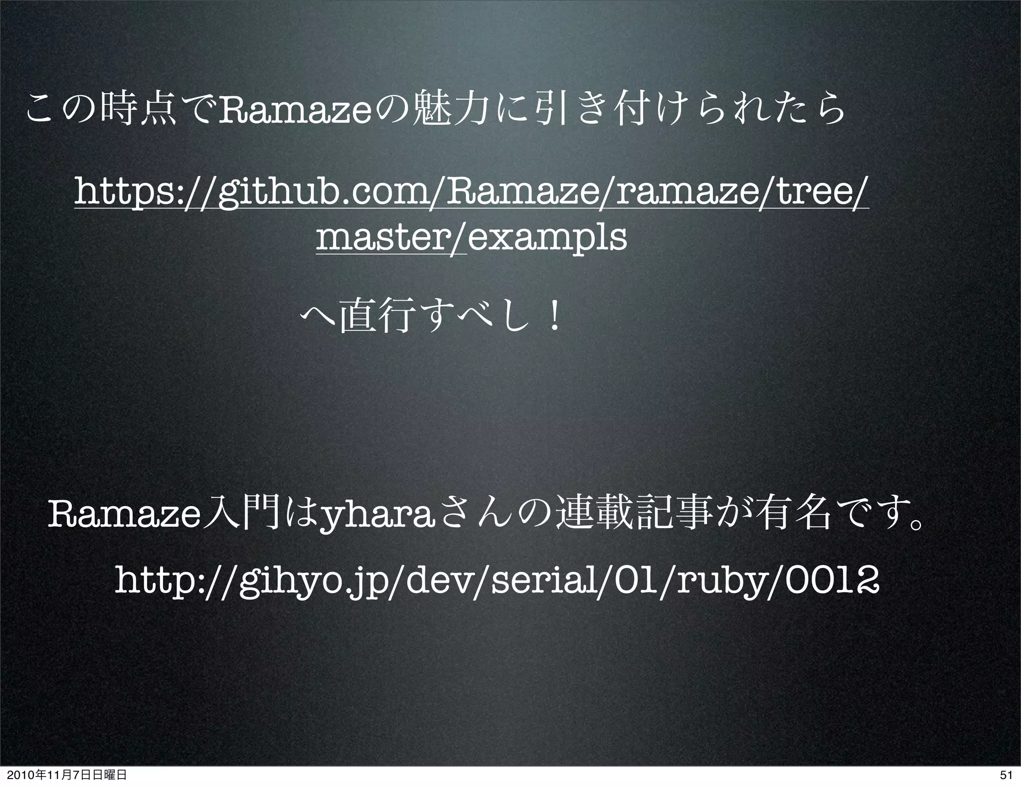 この時点でRamazeの魅力に引き付けられたら
https://github.com/Ramaze/ramaze/tree/
master/exampls
へ直行すべし！
Ramaze入門はyharaさんの連載記事が有名です。
http://gihyo.jp/dev/serial/01/ruby/0012
512010年11月7日日曜日
 