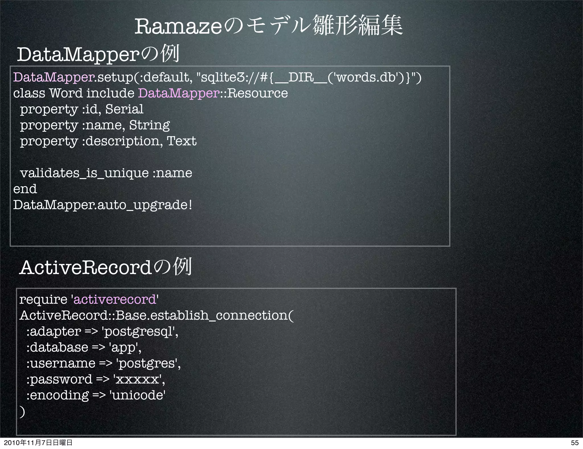 Ramazeのモデル雛形編集
DataMapper.setup(:default, "sqlite3://#{__DIR__('words.db')}")
class Word include DataMapper::Resource
property :id, Serial
property :name, String
property :description, Text
validates_is_unique :name
end
DataMapper.auto_upgrade!
require 'activerecord'
ActiveRecord::Base.establish_connection(
:adapter => 'postgresql',
:database => 'app',
:username => 'postgres',
:password => 'xxxxx',
:encoding => 'unicode'
)
DataMapperの例
ActiveRecordの例
552010年11月7日日曜日
 