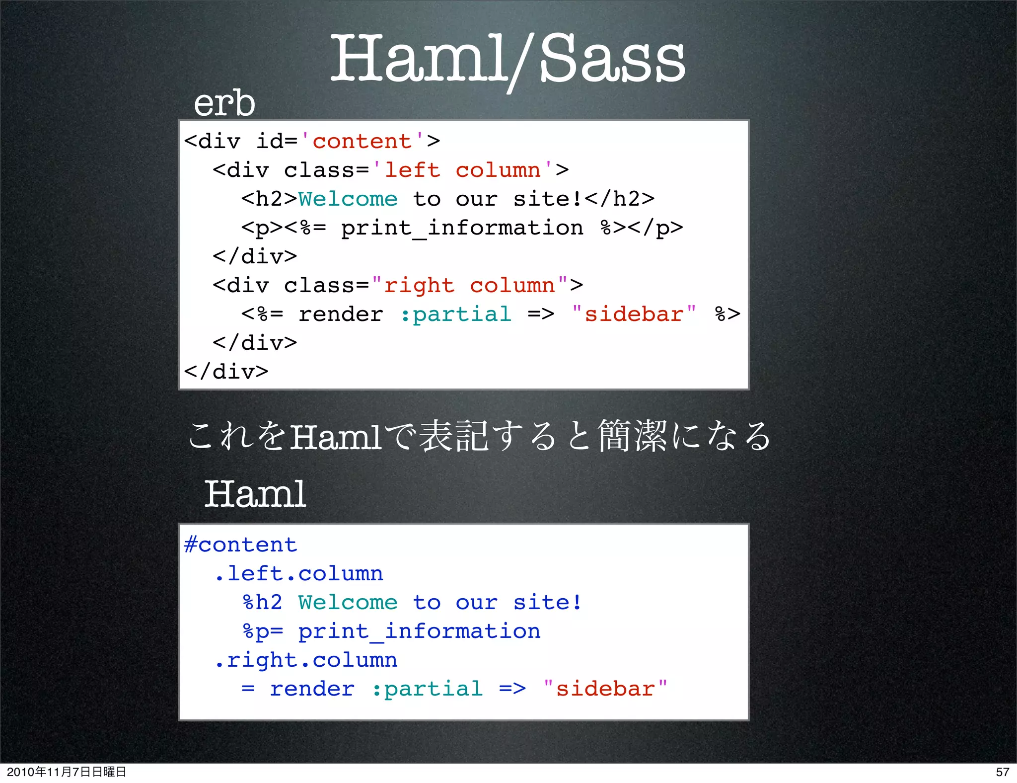 Haml/Sass
<div id='content'>
<div class='left column'>
<h2>Welcome to our site!</h2>
<p><%= print_information %></p>
</div>
<div class="right column">
<%= render :partial => "sidebar" %>
</div>
</div>
#content
.left.column
%h2 Welcome to our site!
%p= print_information
.right.column
= render :partial => "sidebar"
erb
Haml
これをHamlで表記すると簡潔になる
572010年11月7日日曜日
 