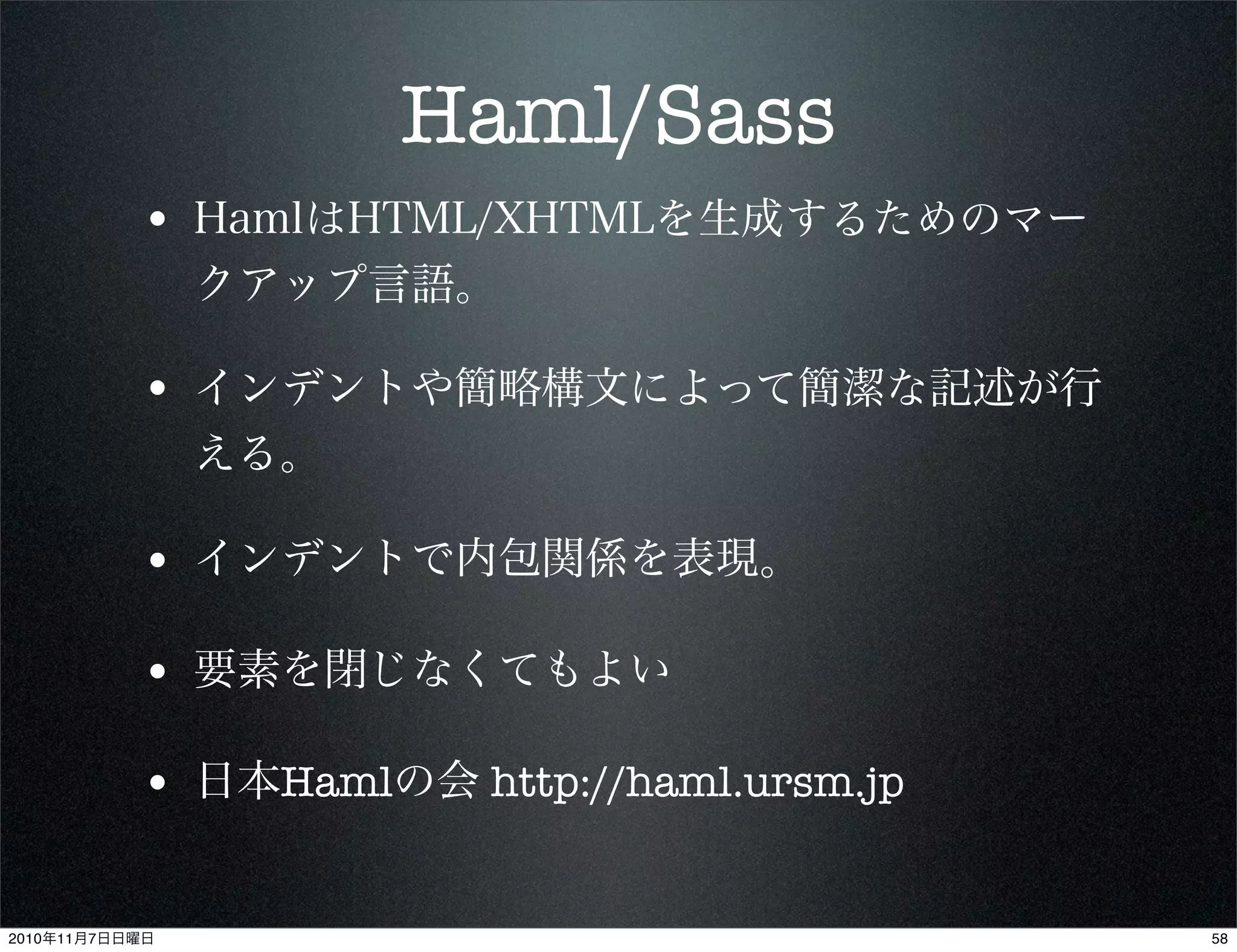 Haml/Sass
• HamlはHTML/XHTMLを生成するためのマー
クアップ言語。
• インデントや簡略構文によって簡潔な記述が行
える。
• インデントで内包関係を表現。
• 要素を閉じなくてもよい
• 日本Hamlの会 http://haml.ursm.jp
582010年11月7日日曜日
 