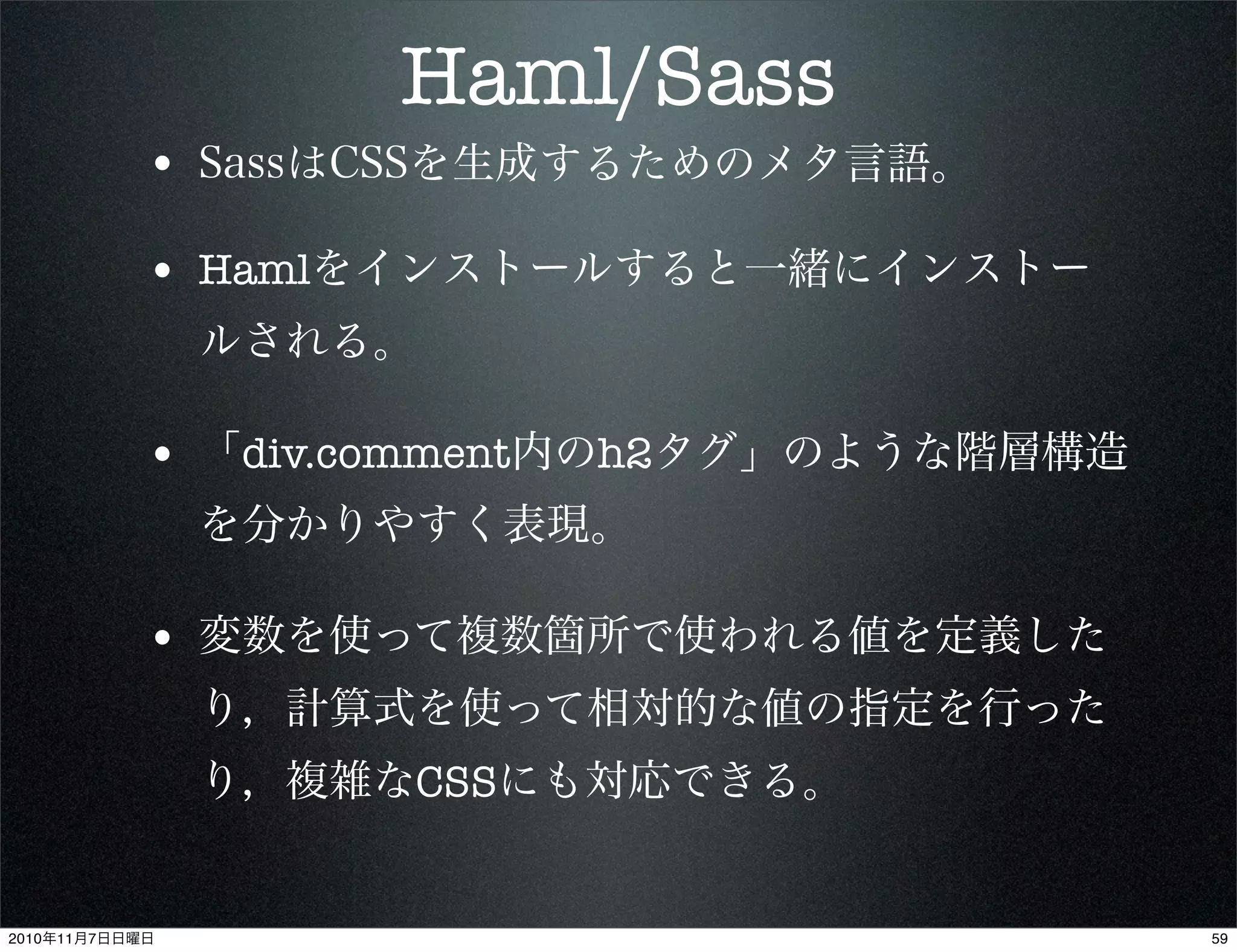 Haml/Sass
• SassはCSSを生成するためのメタ言語。
• Hamlをインストールすると一緒にインストー
ルされる。
• 「div.comment内のh2タグ」のような階層構造
を分かりやすく表現。
• 変数を使って複数箇所で使われる値を定義した
り，計算式を使って相対的な値の指定を行った
り，複雑なCSSにも対応できる。
592010年11月7日日曜日
 