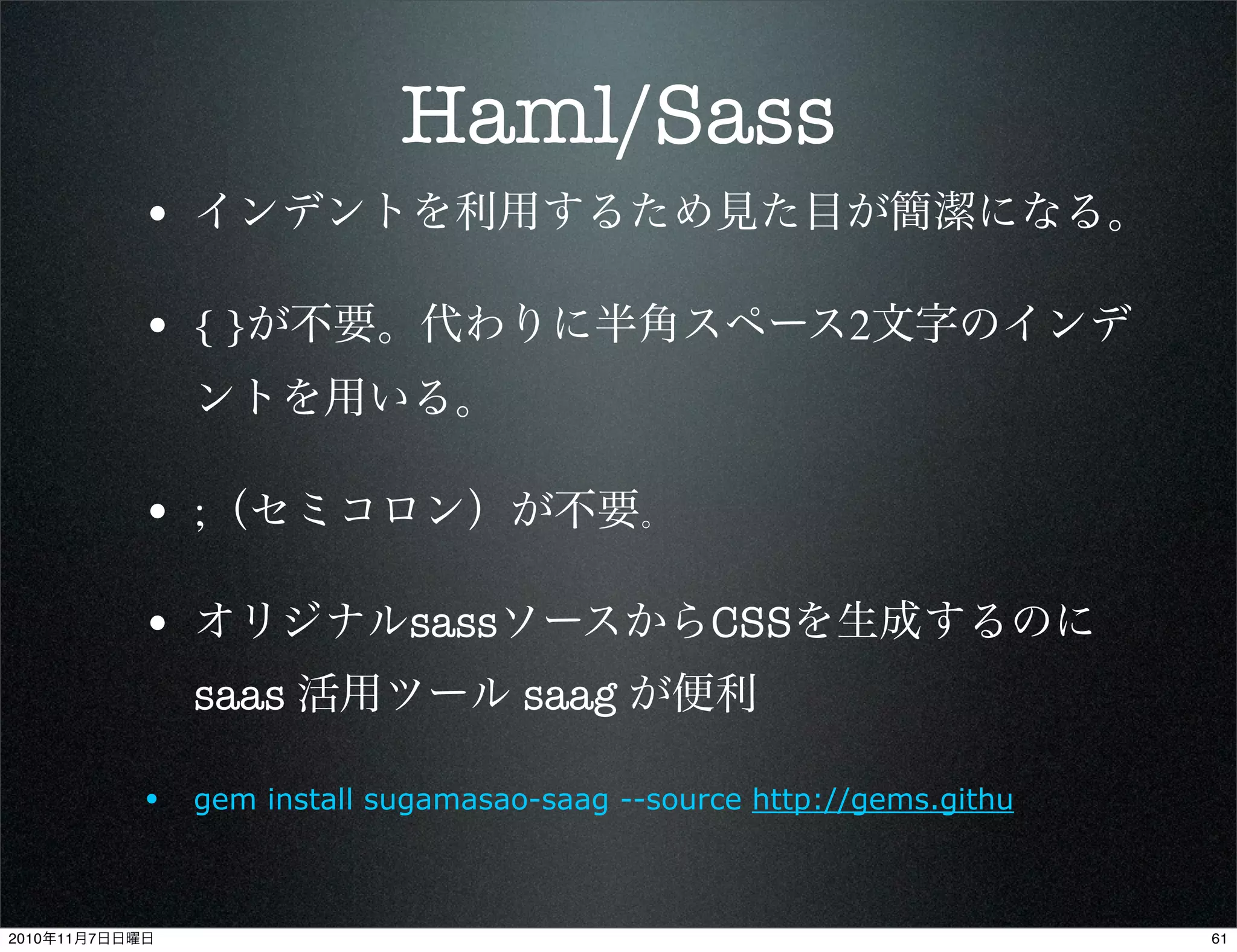 Haml/Sass
• インデントを利用するため見た目が簡潔になる。
• { }が不要。代わりに半角スペース2文字のインデ
ントを用いる。
• ;（セミコロン）が不要。
• オリジナルsassソースからCSSを生成するのに
saas 活用ツール saag が便利
• gem install sugamasao-saag --source http://gems.githu
612010年11月7日日曜日
 
