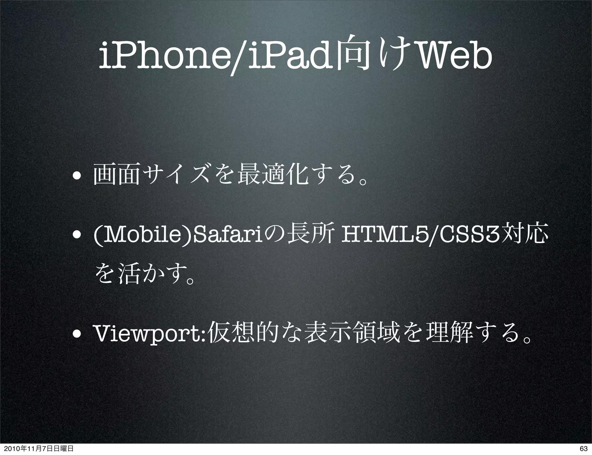 iPhone/iPad向けWeb
• 画面サイズを最適化する。
• (Mobile)Safariの長所 HTML5/CSS3対応
を活かす。
• Viewport:仮想的な表示領域を理解する。
632010年11月7日日曜日
 