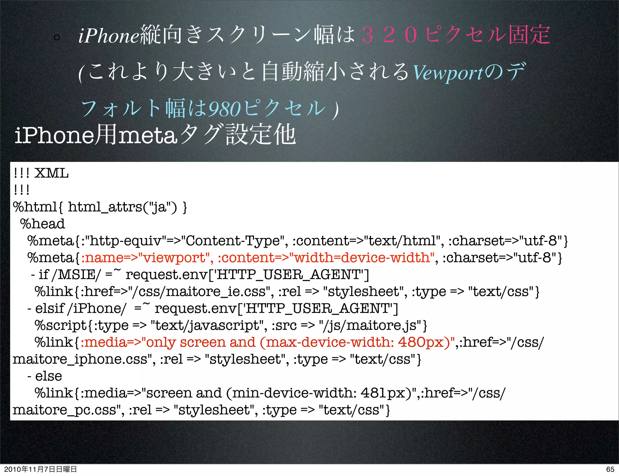 iPhone縦向きスクリーン幅は３２０ピクセル固定
(これより大きいと自動縮小されるVewportのデ
フォルト幅は980ピクセル )
!!! XML
!!!
%html{ html_attrs("ja") }
%head
%meta{:"http-equiv"=>"Content-Type", :content=>"text/html", :charset=>"utf-8"}
%meta{:name=>"viewport", :content=>"width=device-width", :charset=>"utf-8"}
- if /MSIE/ =~ request.env['HTTP_USER_AGENT']
%link{:href=>"/css/maitore_ie.css", :rel => "stylesheet", :type => "text/css"}
- elsif /iPhone/ =~ request.env['HTTP_USER_AGENT']
%script{:type => "text/javascript", :src => "/js/maitore.js"}
%link{:media=>"only screen and (max-device-width: 480px)",:href=>"/css/
maitore_iphone.css", :rel => "stylesheet", :type => "text/css"}
- else
%link{:media=>"screen and (min-device-width: 481px)",:href=>"/css/
maitore_pc.css", :rel => "stylesheet", :type => "text/css"}
iPhone用metaタグ設定他
652010年11月7日日曜日
 