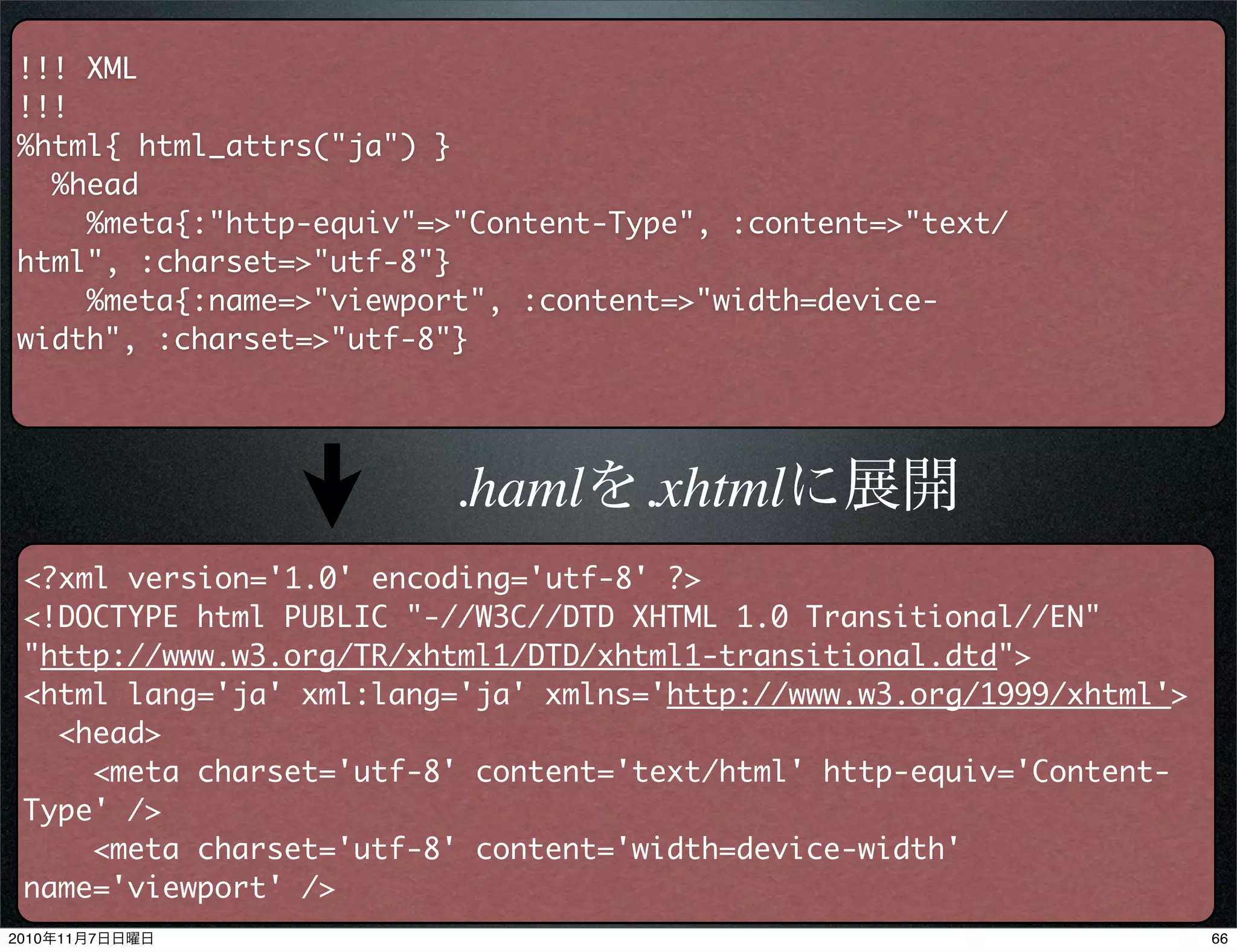 !!! XML
!!!
%html{ html_attrs("ja") }
%head
%meta{:"http-equiv"=>"Content-Type", :content=>"text/
html", :charset=>"utf-8"}
%meta{:name=>"viewport", :content=>"width=device-
width", :charset=>"utf-8"}
<?xml version='1.0' encoding='utf-8' ?>
<!DOCTYPE html PUBLIC "-//W3C//DTD XHTML 1.0 Transitional//EN"
"http://www.w3.org/TR/xhtml1/DTD/xhtml1-transitional.dtd">
<html lang='ja' xml:lang='ja' xmlns='http://www.w3.org/1999/xhtml'>
<head>
<meta charset='utf-8' content='text/html' http-equiv='Content-
Type' />
<meta charset='utf-8' content='width=device-width'
name='viewport' />
.hamlを.xhtmlに展開
662010年11月7日日曜日
 