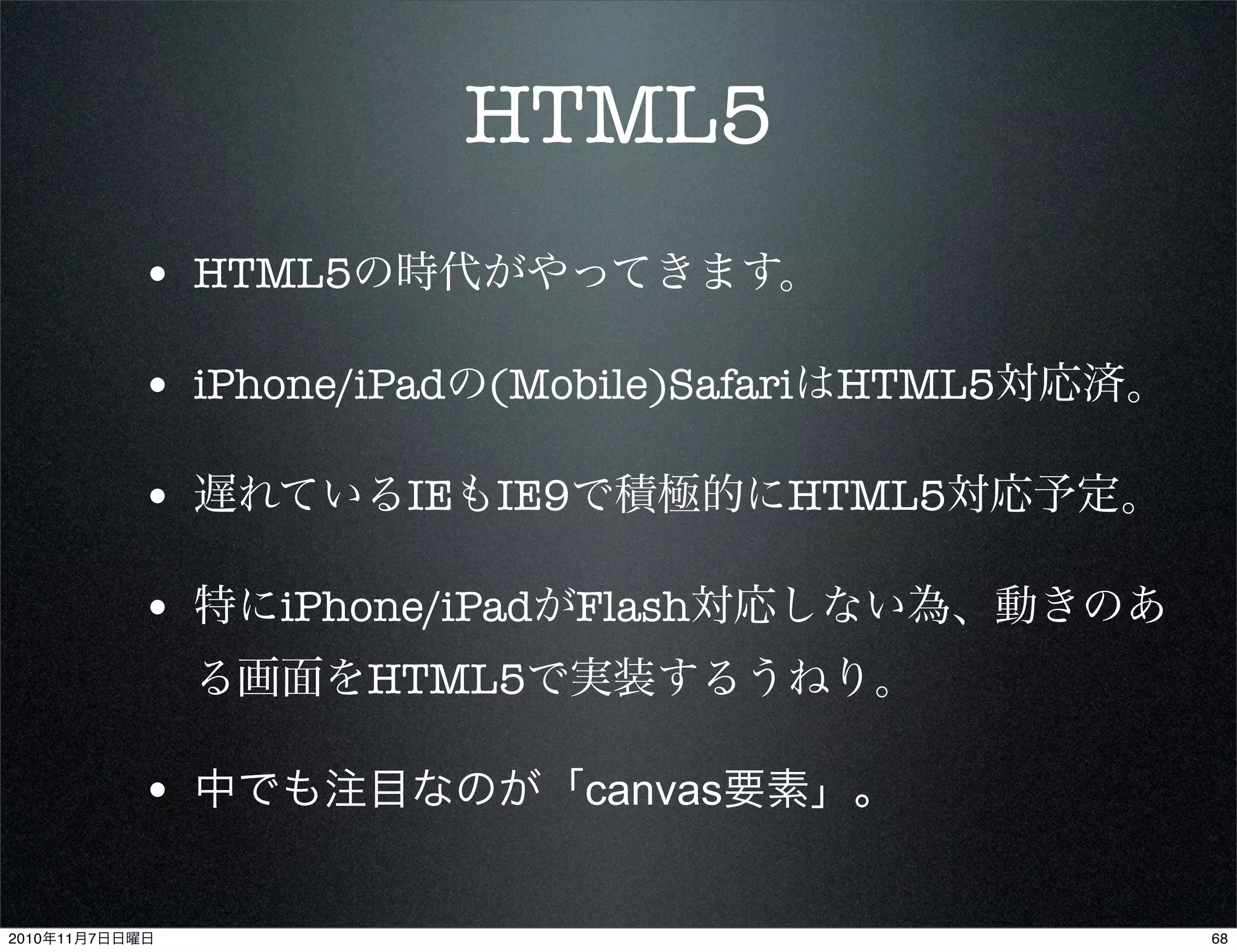HTML5
• HTML5の時代がやってきます。
• iPhone/iPadの(Mobile)SafariはHTML5対応済。
• 遅れているIEもIE9で積極的にHTML5対応予定。
• 特にiPhone/iPadがFlash対応しない為、動きのあ
る画面をHTML5で実装するうねり。
• 中でも注目なのが「canvas要素」。
682010年11月7日日曜日
 