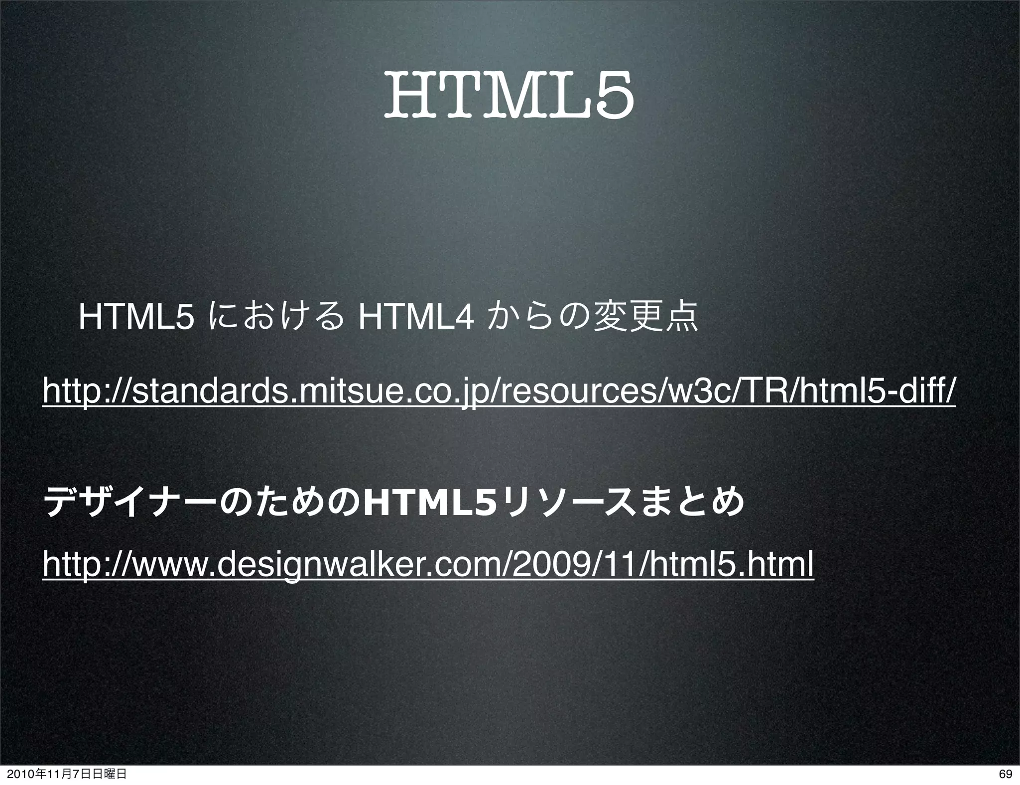HTML5
HTML5 における HTML4 からの変更点
http://standards.mitsue.co.jp/resources/w3c/TR/html5-diff/
デザイナーのためのHTML5リソースまとめ
http://www.designwalker.com/2009/11/html5.html
692010年11月7日日曜日
 