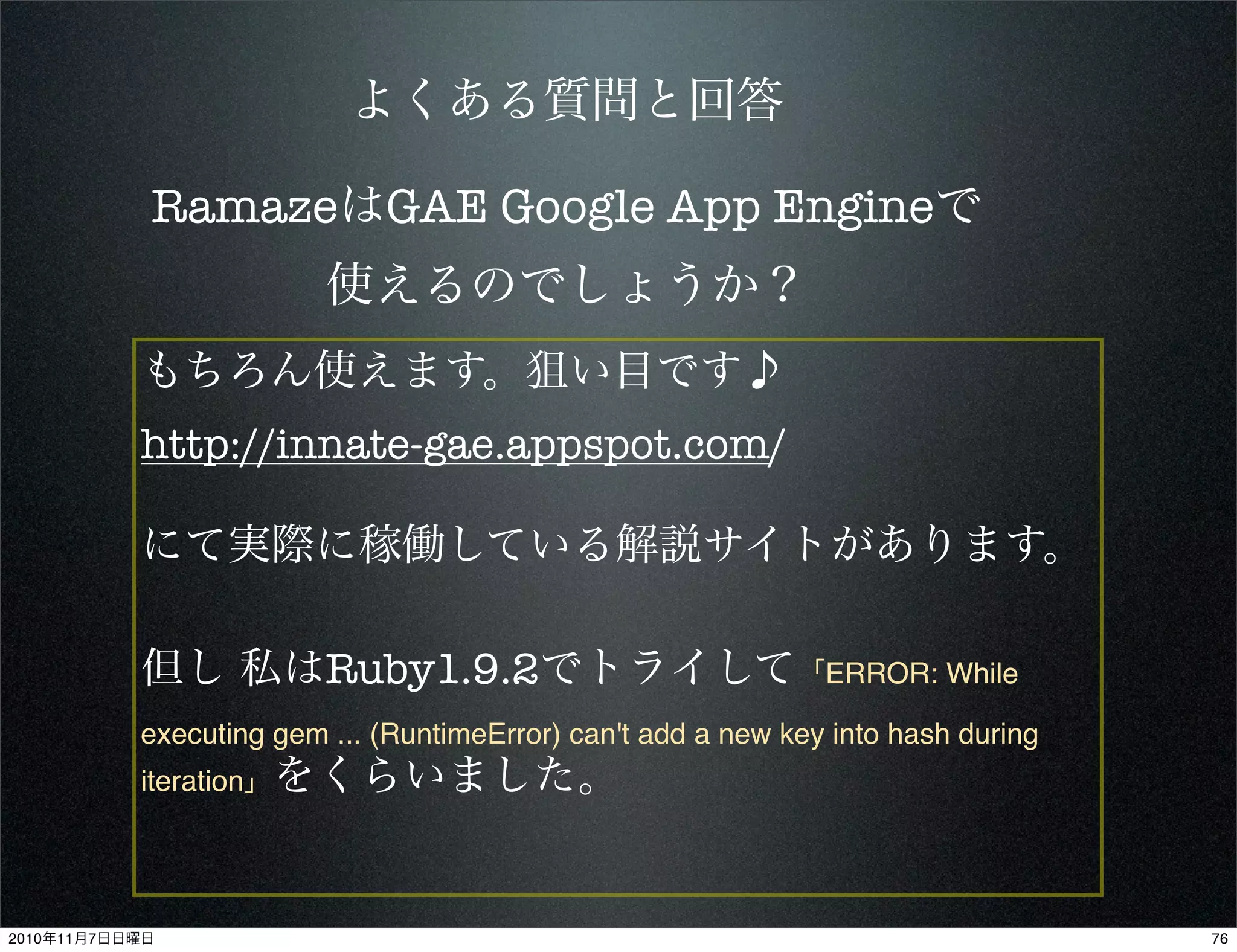 よくある質問と回答
もちろん使えます。狙い目です♪
http://innate-gae.appspot.com/
にて実際に稼働している解説サイトがあります。
但し 私はRuby1.9.2でトライして「ERROR: While
executing gem ... (RuntimeError) can't add a new key into hash during
iteration」をくらいました。
RamazeはGAE Google App Engineで
使えるのでしょうか？
762010年11月7日日曜日
 