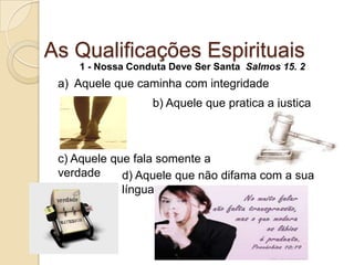 As Qualificações Espirituais1 - Nossa Conduta Deve Ser Santa  Salmos 15. 2a)  Aquele que caminha com integridadeb) Aquele que pratica a justiçac) Aquele que fala somente a verdaded) Aquele que não difama com a sua língua