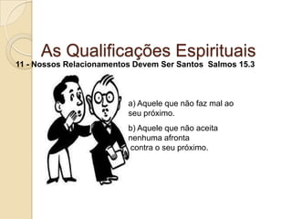 As Qualificações Espirituais11 - Nossos Relacionamentos Devem Ser Santos  Salmos 15.3a) Aquele que não faz mal ao seu próximo.b) Aquele que não aceita nenhuma afronta contra o seu próximo.