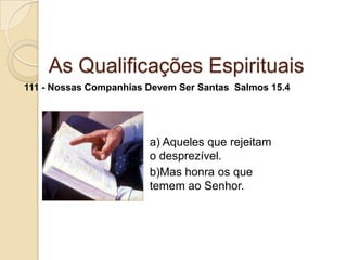 As Qualificações Espirituais111 - Nossas Companhias Devem Ser Santas  Salmos 15.4a) Aqueles que rejeitam o desprezível.b)Mas honra os que temem ao Senhor.