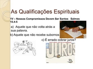 As Qualificações Espirituais1V – Nossos Compromissos Devem Ser Santos   Salmos 15.4-5Aquele que não volta atrás a sua palavra.b) Aquele que não recebe subornosc) É errado cobrar juros?