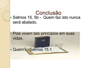 ConclusãoSalmos 15. 5b -  Quem faz isto nunca será abalado.Pois vivem tais princípios em suas vidas.Quem?   Salmos 15.1