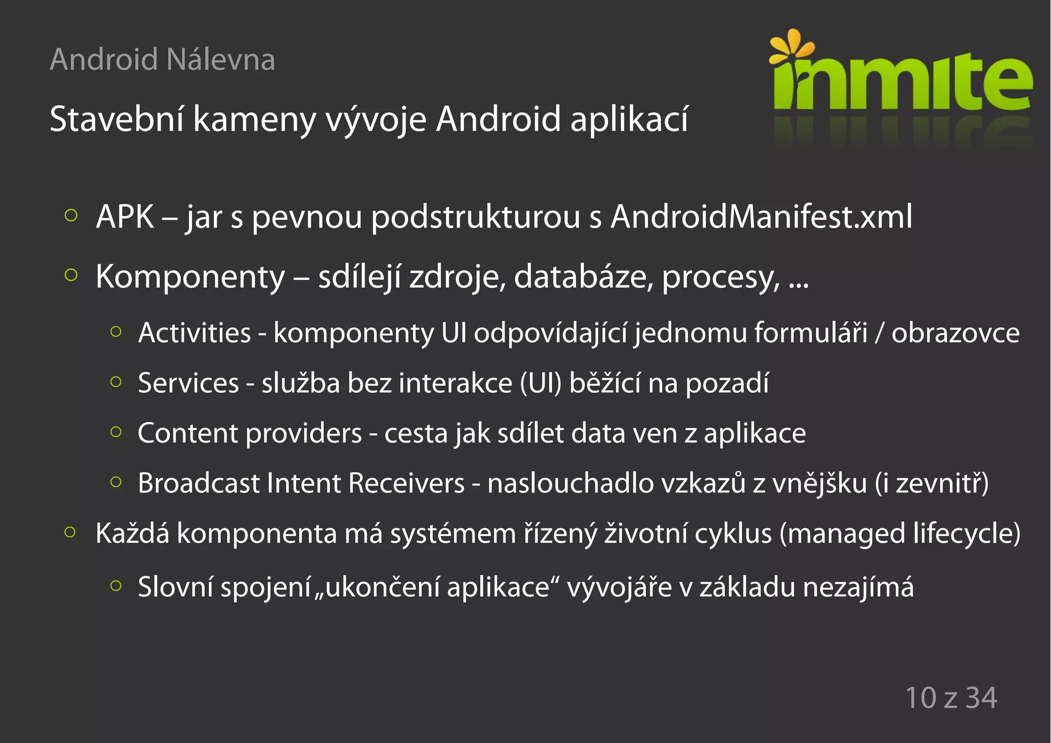 Android Nálevna
10 z 34
Stavební kameny vývoje Android aplikací
APK – jar s pevnou podstrukturou s AndroidManifest.xml
Komponenty – sdílejí zdroje, databáze, procesy, ...
Activities - komponenty UI odpovídající jednomu formuláři / obrazovce
Services - služba bez interakce (UI) běžící na pozadí
Content providers - cesta jak sdílet data ven z aplikace
Broadcast Intent Receivers - naslouchadlo vzkazů z vnějšku (i zevnitř)
Každá komponenta má systémem řízený životní cyklus (managed lifecycle)
Slovní spojení„ukončení aplikace“ vývojáře v základu nezajímá
 