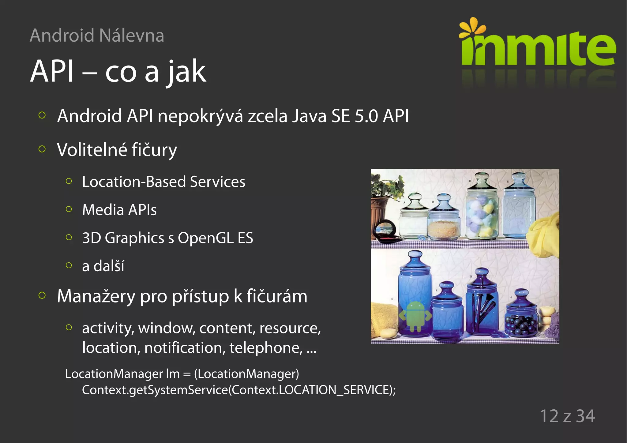 Android Nálevna
12 z 34
API – co a jak
Android API nepokrývá zcela Java SE 5.0 API
Volitelné fičury
Location-Based Services
Media APIs
3D Graphics s OpenGL ES
a další
Manažery pro přístup k fičurám
activity, window, content, resource,
location, notification, telephone, ...
LocationManager lm = (LocationManager)
Context.getSystemService(Context.LOCATION_SERVICE);
 