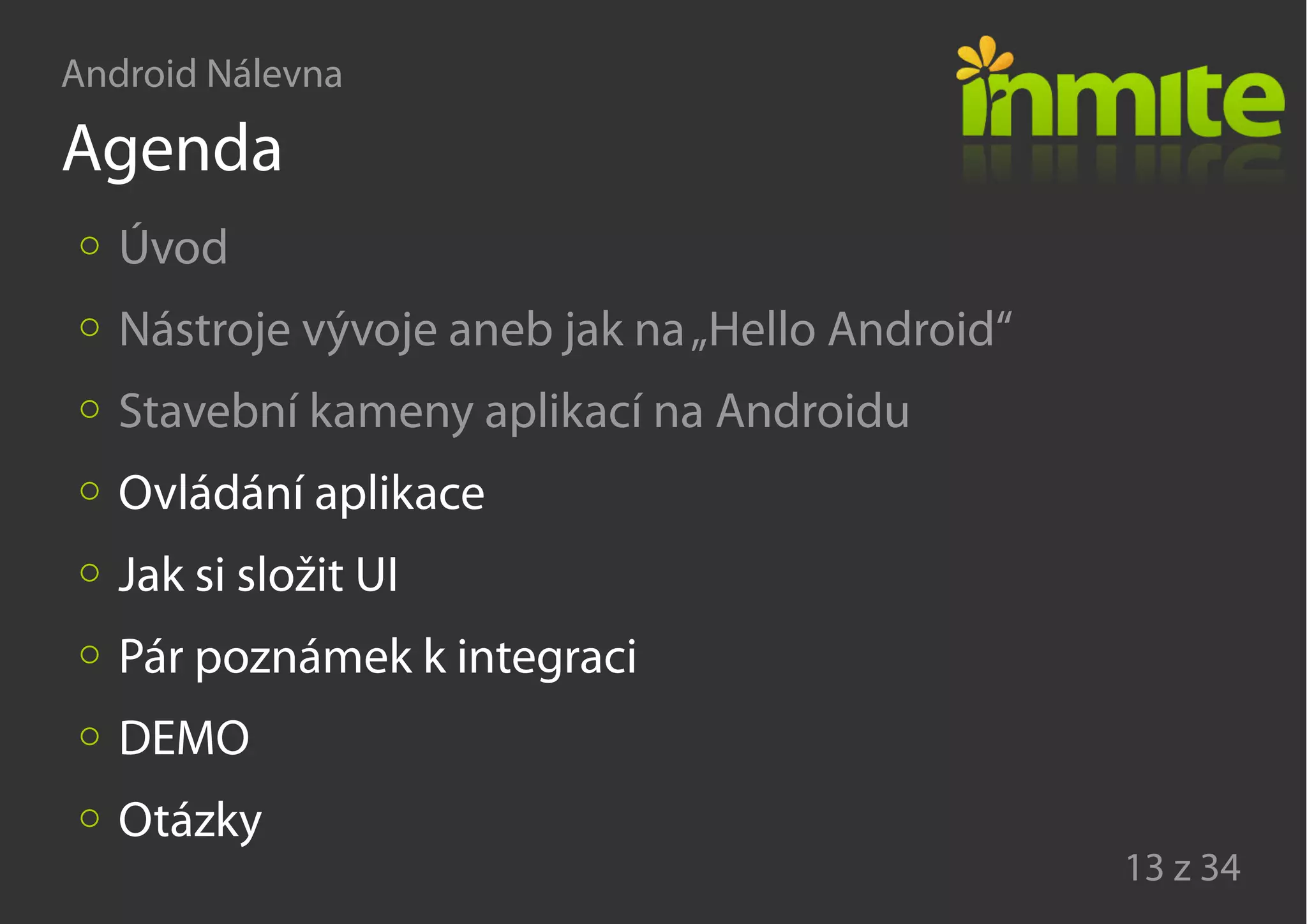 Android Nálevna
13 z 34
Agenda
Úvod
Nástroje vývoje aneb jak na„Hello Android“
Stavební kameny aplikací na Androidu
Ovládání aplikace
Jak si složit UI
Pár poznámek k integraci
DEMO
Otázky
 
