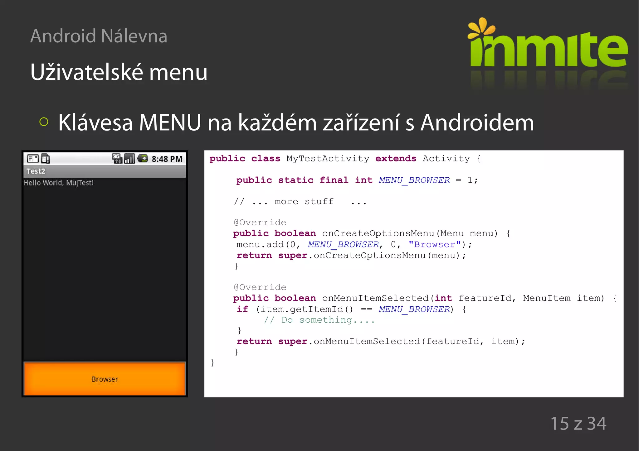 Android Nálevna
15 z 34
Uživatelské menu
Klávesa MENU na každém zařízení s Androidem
public class MyTestActivity extends Activity {
public static final int MENU_BROWSER = 1;
// ... more stuff ...
@Override
public boolean onCreateOptionsMenu(Menu menu) {
menu.add(0, MENU_BROWSER, 0, "Browser");
return super.onCreateOptionsMenu(menu);
}
@Override
public boolean onMenuItemSelected(int featureId, MenuItem item) {
if (item.getItemId() == MENU_BROWSER) {
// Do something....
}
return super.onMenuItemSelected(featureId, item);
}
}
 