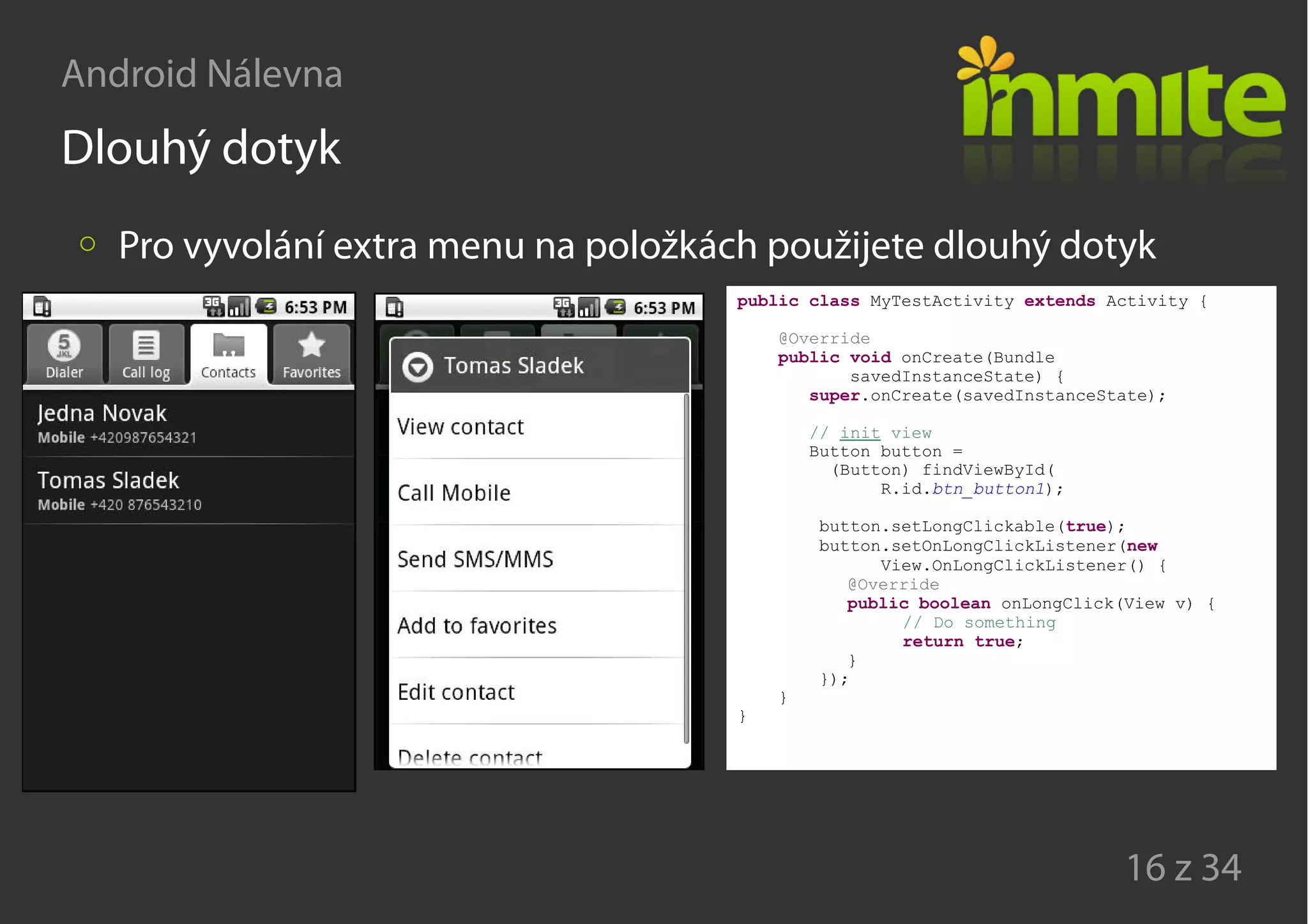 Android Nálevna
16 z 34
Dlouhý dotyk
Pro vyvolání extra menu na položkách použijete dlouhý dotyk
public class MyTestActivity extends Activity {
@Override
public void onCreate(Bundle
savedInstanceState) {
super.onCreate(savedInstanceState);
// init view
Button button =
(Button) findViewById(
R.id.btn_button1);
button.setLongClickable(true);
button.setOnLongClickListener(new
View.OnLongClickListener() {
@Override
public boolean onLongClick(View v) {
// Do something
return true;
}
});
}
}
 