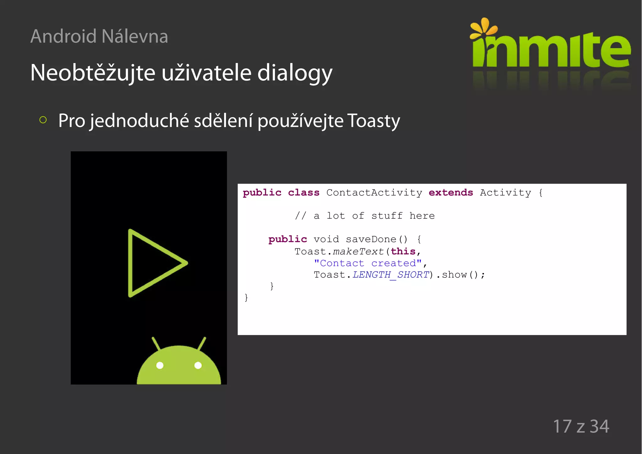 Android Nálevna
17 z 34
Neobtěžujte uživatele dialogy
Pro jednoduché sdělení používejte Toasty
public class ContactActivity extends Activity {
// a lot of stuff here
public void saveDone() {
Toast.makeText(this,
"Contact created",
Toast.LENGTH_SHORT).show();
}
}
 