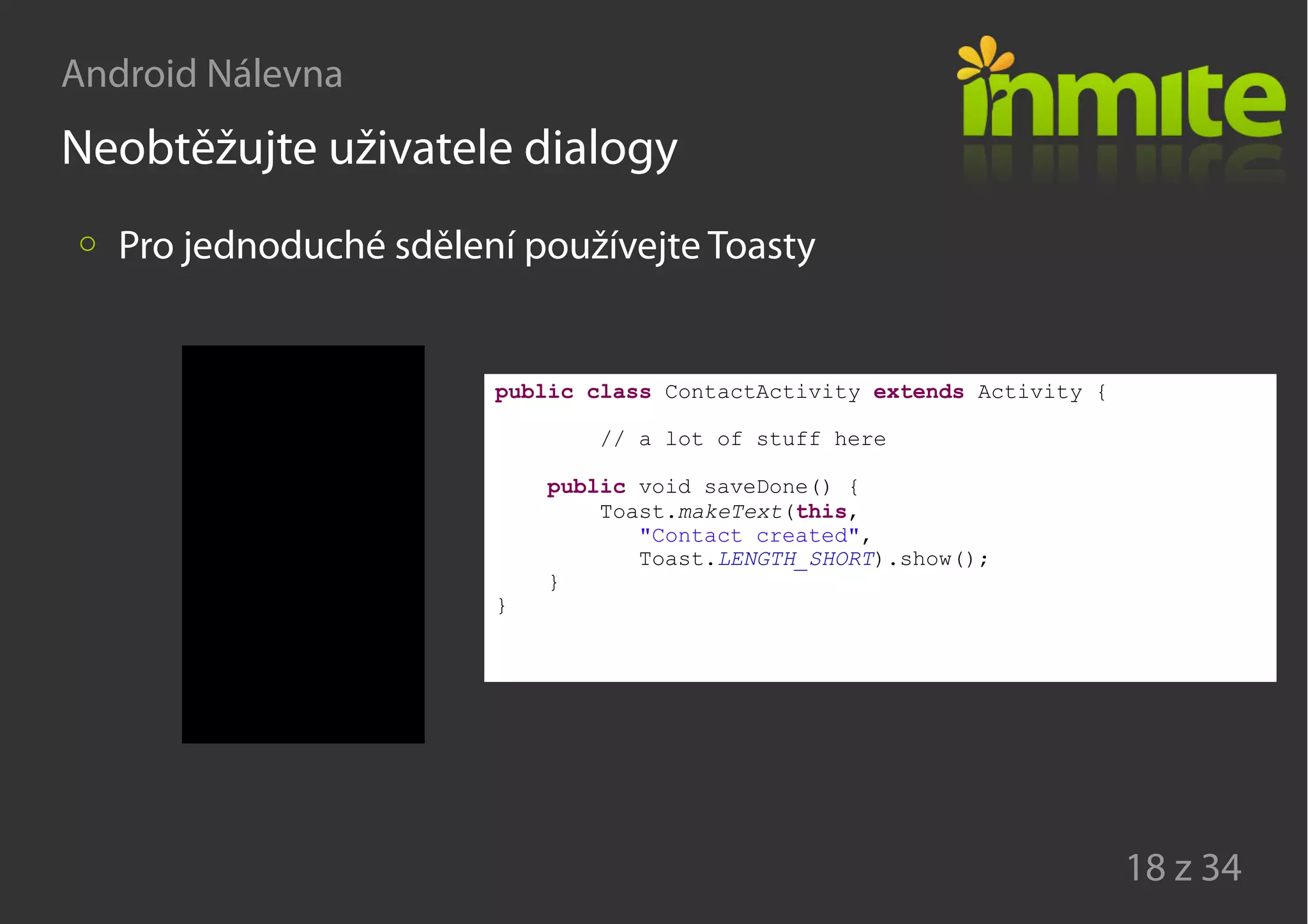 Android Nálevna
18 z 34
Neobtěžujte uživatele dialogy
Pro jednoduché sdělení používejte Toasty
public class ContactActivity extends Activity {
// a lot of stuff here
public void saveDone() {
Toast.makeText(this,
"Contact created",
Toast.LENGTH_SHORT).show();
}
}
 